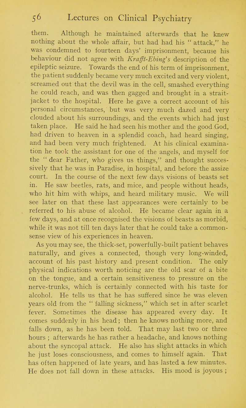 them. Although he maintained afterwards that he knew nothing about the whole affair, but had had his “ attack,” he was condemned to fourteen days’ imprisonment, because his behaviour did not agree with Krafft-Ebing’s description of the epileptic seizure. Towards the end of his term of imprisonment, the patient suddenly became very much excited and very violent, screamed out that the devil was in the cell, smashed everything he could reach, and was then gagged and brought in a strait- jacket to the hospital. Here he gave a correct account of his personal circumstances, but was very much dazed and very clouded about his surroundings, and the events which had just taken place. He said he had seen his mother and the good God, had driven to heaven in a splendid coach, had heard singing, and had been very much frightened. At his clinical examina- tion he took the assistant for one of the angels, and myself for the “ dear Father, who gives us things,” and thought succes- sively that he was in Paradise, in hospital, and before the assize court. In the course of the next few days visions of beasts set in. He saw beetles, rats, and mice, and people without heads, who hit him with whips, and heard military music. We will see later on that these last appearances were certainly to be referred to his abuse of alcohol. He became clear again in a few days, and at once recognised the visions of beasts as morbid, while it was not till ten days later that he could take a common- sense view of his experiences in heaven. As you may see, the thick-set, powerfully-built patient behaves naturally, and gives a connected, though very long-winded, account of his past history and present condition. The only physical indications worth noticing are the old scar of a bite on the tongue, and a certain sensitiveness to pressure on the nerve-trunks, which is certainly connected with his taste for alcohol. He tells us that he has suffered since he was eleven years old from the “ falling sickness,” which set in after scarlet fever. Sometimes the disease has appeared every day. It comes suddenly in his head; then he knows nothing more, and falls down, as he has been told. That may last two or three hours ; afterwards he has rather a headache, and knows nothing about the syncopal attack. He also has slight attacks in which he just loses consciousness, and comes to himself again. That has often happened of late years, and has lasted a few minutes. He does not fall down in these attacks. His mood is joyous ;