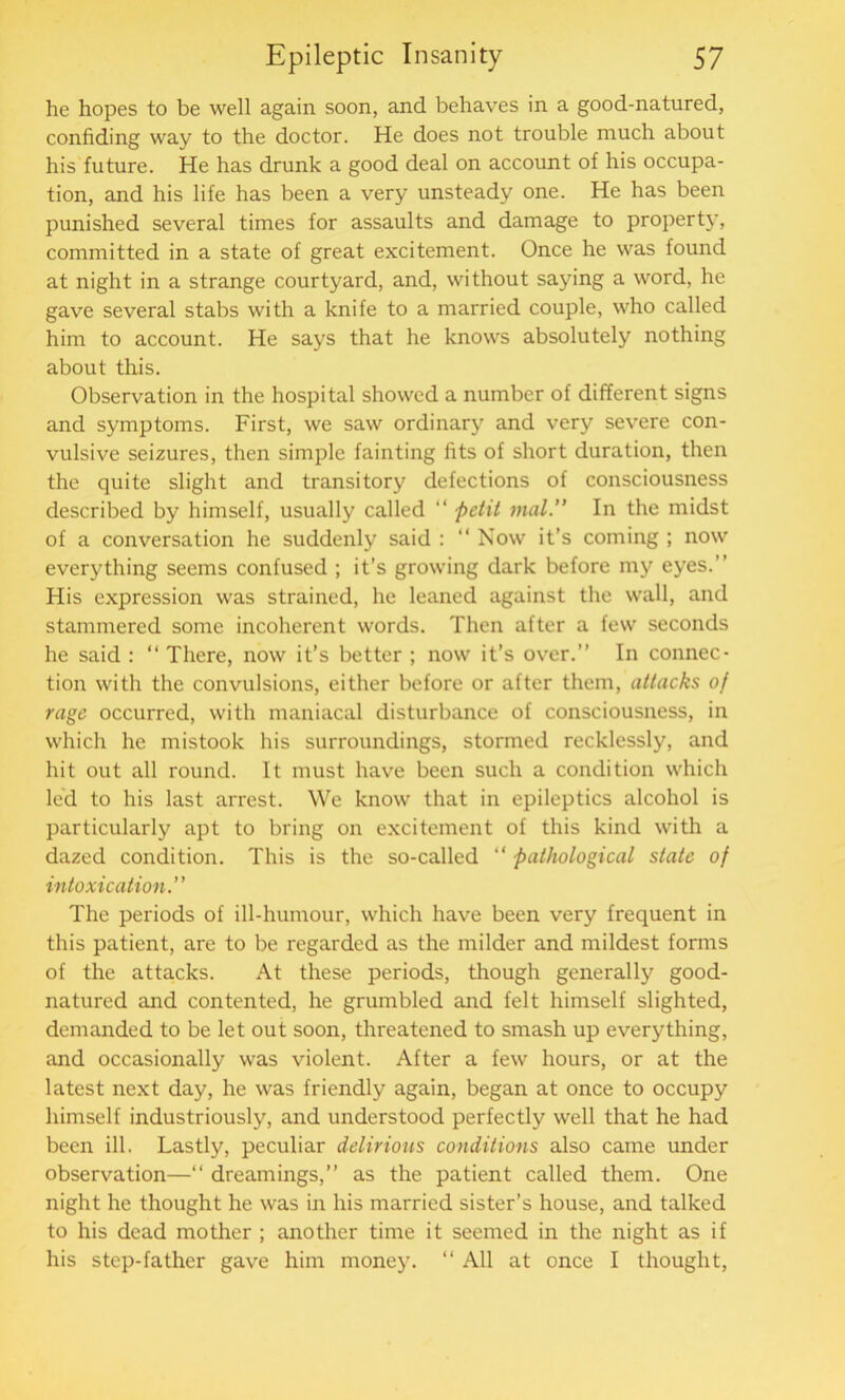 he hopes to be well again soon, and behaves in a good-natured, confiding way to the doctor. He does not trouble much about his future. He has drunk a good deal on account of his occupa- tion, and his life has been a very unsteady one. He has been punished several times for assaults and damage to property, committed in a state of great excitement. Once he was found at night in a strange courtyard, and, without saying a word, he gave several stabs with a knife to a married couple, who called him to account. He says that he knows absolutely nothing about this. Observation in the hospital showed a number of different signs and symptoms. First, we saw ordinary and very severe con- vulsive seizures, then simple fainting fits of short duration, then the quite slight and transitory defections of consciousness described by himself, usually called “ petit mat.” In the midst of a conversation he suddenly said : “ Now it’s coming ; now everything seems confused ; it’s growing dark before my eyes.” His expression was strained, he leaned against the wall, and stammered some incoherent words. Then after a few seconds he said : “ There, now it’s better ; now it’s over.” In connec- tion with the convulsions, either before or after them, attacks of rage occurred, with maniacal disturbance of consciousness, in which he mistook his surroundings, stormed recklessly, and hit out all round. It must have been such a condition which led to his last arrest. We know that in epileptics alcohol is particularly apt to bring on excitement of this kind with a dazed condition. This is the so-called “ pathological state of intoxication.” The periods of ill-humour, which have been very frequent in this patient, are to be regarded as the milder and mildest forms of the attacks. At these periods, though generally good- natured and contented, he grumbled and felt himself slighted, demanded to be let out soon, threatened to smash up everything, and occasionally was violent. After a few hours, or at the latest next day, he was friendly again, began at once to occupy himself industriously, and understood perfectly well that he had been ill. Lastly, peculiar delirious conditions also came under observation—“ dreamings,” as the patient called them. One night he thought he was in his married sister’s house, and talked to his dead mother ; another time it seemed in the night as if his step-father gave him money. “ All at once I thought,