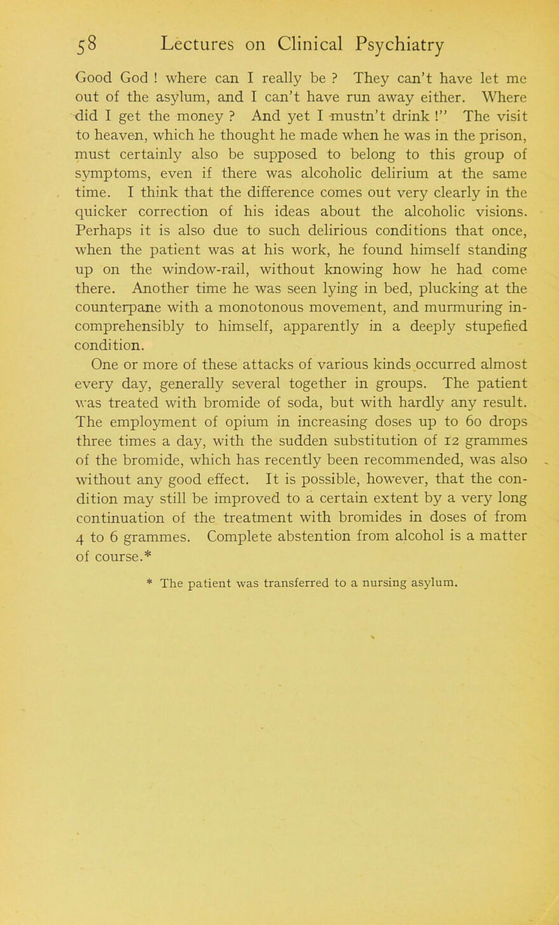 Good God ! where can I really be ? They can’t have let me out of the asylum, and I can’t have run away either. Where did I get the money ? And yet I mustn’t drink !” The visit to heaven, which he thought he made when he was in the prison, must certainly also be supposed to belong to this group of symptoms, even if there was alcoholic delirium at the same time. I think that the difference comes out very clearly in the quicker correction of his ideas about the alcoholic visions. Perhaps it is also due to such delirious conditions that once, when the patient was at his work, he found himself standing up on the window-rail, without knowing how he had come there. Another time he was seen lying in bed, plucking at the counterpane with a monotonous movement, and murmuring in- comprehensibly to himself, apparently in a deeply stupefied condition. One or more of these attacks of various kinds occurred almost every day, generally several together in groups. The patient was treated with bromide of soda, but with hardly any result. The employment of opium in increasing doses up to 60 drops three times a day, with the sudden substitution of 12 grammes of the bromide, which has recently been recommended, was also without any good effect. It is possible, however, that the con- dition may still be improved to a certain extent by a very long continuation of the treatment with bromides in doses of from 4 to 6 grammes. Complete abstention from alcohol is a matter of course.* * The patient was transferred to a nursing asylum.