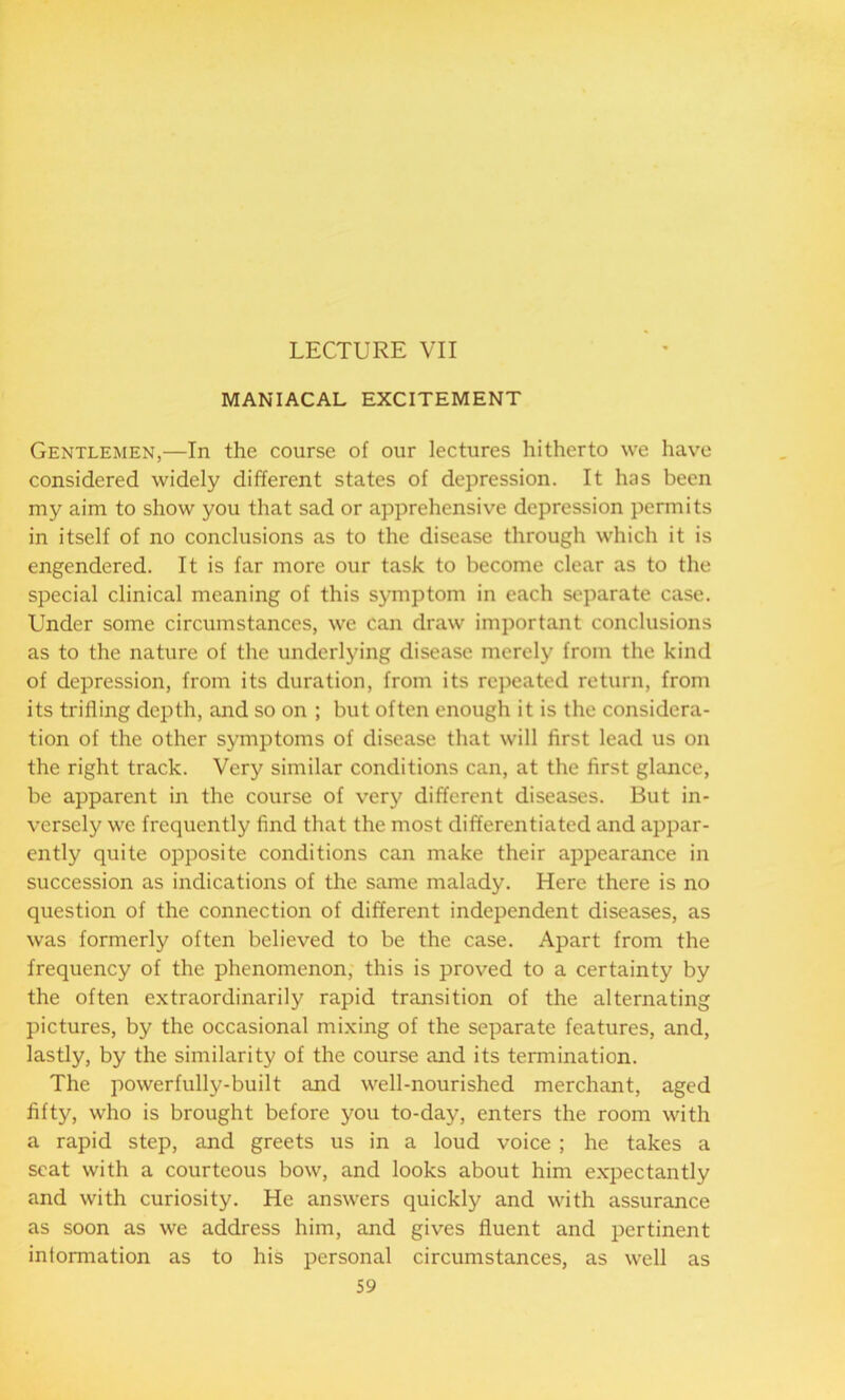 LECTURE VII MANIACAL EXCITEMENT Gentlemen,—In the course of our lectures hitherto we have considered widely different states of depression. It has been my aim to show you that sad or apprehensive depression permits in itself of no conclusions as to the disease through which it is engendered. It is far more our task to become clear as to the special clinical meaning of this symptom in each separate case. Under some circumstances, we can draw important conclusions as to the nature of the underlying disease merely from the kind of depression, from its duration, from its repeated return, from its trilling depth, and so on ; but often enough it is the considera- tion of the other symptoms of disease that will first lead us on the right track. Very similar conditions can, at the first glance, be apparent in the course of very different diseases. But in- versely we frequently find that the most differentiated and appar- ently quite opposite conditions can make their appearance in succession as indications of the same malady. Here there is no question of the connection of different independent diseases, as was formerly often believed to be the case. Apart from the frequency of the phenomenon, this is proved to a certainty by the often extraordinarily rapid transition of the alternating pictures, by the occasional mixing of the separate features, and, lastly, by the similarity of the course and its termination. The powerfully-built and well-nourished merchant, aged fifty, who is brought before you to-day, enters the room with a rapid step, and greets us in a loud voice ; he takes a scat with a courteous bow, and looks about him expectantly and with curiosity. He answers quickly and with assurance as soon as we address him, and gives fluent and pertinent information as to his personal circumstances, as well as