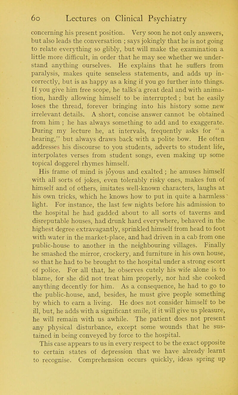 concerning his present position. Very soon he not only answers, but also leads the conversation ; says jokingly that he is not going to relate everything so glibly, but will make the examination a little more difficult, in order that he may see whether we under- stand anything ourselves. He explains that he suffers from paralysis, makes quite senseless statements, and adds up in- correctly, but is as happy as a king if you go further into things. If you give him free scope, he talks'a great deal and with anima- tion, hardly allowing himself to be interrupted ; but he easily loses the thread, forever bringing into his history some new irrelevant details. A short, concise answer cannot be obtained from him ; he has always something to add and to exaggerate. During my lecture he, at intervals, frequently asks for “a hearing,” but always draws back with a polite bow. He often addresses his discourse to you students, adverts to student life, interpolates verses from student songs, even making up some topical doggerel rhymes himself. His frame of mind is joyous and exalted ; he amuses himself with all sorts of jokes, even tolerably risky ones, makes fun of himself and of others, imitates well-known characters, laughs at his own tricks, which he knows how to put in quite a harmless' light. For instance, the last few nights before his admission to the hospital he had gadded about to all sorts of taverns and disreputable houses, had drunk hard everywhere, behaved in the highest degree extravagantly, sprinkled himself from head to foot with water in the market-place, and had driven in a cab from one public-house to another in the neighbouring villages. Finally he smashed the mirror, crockery, and furniture in his own house, so that he had to be brought to the hospital under a strong escort of police. For all that, he observes cutely his wife alone is to blame, for she did not treat him properly, nor had she cooked anything decently for him. As a consequence, he had to go to the public-house, and, besides, he must give people something by which to earn a living. He does not consider himself to be ill, but, he adds with a significant smile, if it will give us pleasure, he will remain with us awhile. The patient does not present any physical disturbance, except some wounds that he sus- tained in being conveyed by force to the hospital. This case appears to us in every respect to be the exact opposite to certain states of depression that we have already learnt to recognise. Comprehension occurs quickly, ideas spring up