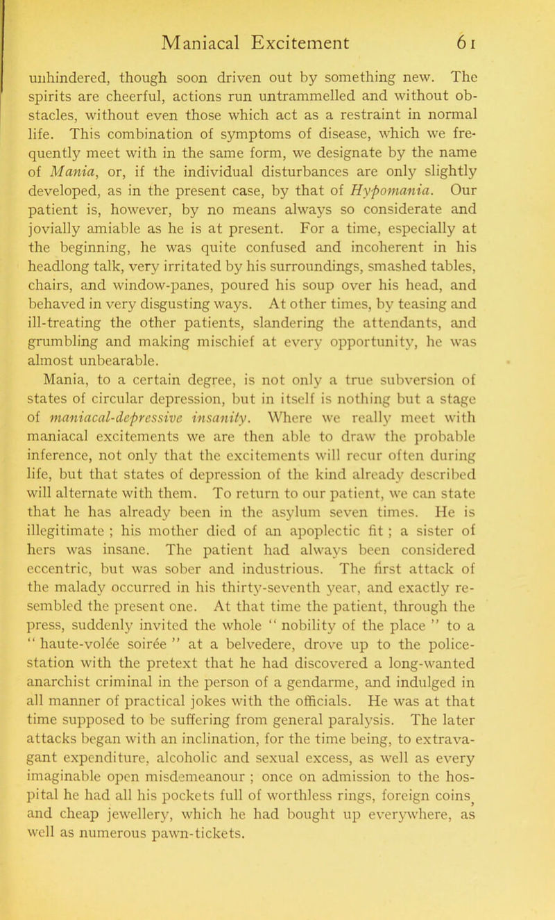 unhindered, though soon driven out by something new. The spirits are cheerful, actions run untrammelled and without ob- stacles, without even those which act as a restraint in normal life. This combination of symptoms of disease, which we fre- quently meet with in the same form, we designate by the name of Mania, or, if the individual disturbances are only slightly developed, as in the present case, by that of Hypomania. Our patient is, however, by no means always so considerate and jovially amiable as he is at present. For a time, especially at the beginning, he was quite confused and incoherent in his headlong talk, very irritated by his surroundings, smashed tables, chairs, and window-panes, poured his soup over his head, and behaved in very disgusting ways. At other times, by teasing and ill-treating the other patients, slandering the attendants, and grumbling and making mischief at every opportunity, he was almost unbearable. Mania, to a certain degree, is not only a true subversion of states of circular depression, but in itself is nothing but a stage of maniacal-depressive insanity. Where we really meet with maniacal excitements we are then able to draw the probable inference, not only that the excitements will recur often during life, but that states of depression of the kind already described will alternate with them. To return to our patient, we can state that he has already been in the asylum seven times. He is illegitimate ; his mother died of an apoplectic fit; a sister of hers was insane. The patient had always been considered eccentric, but was sober and industrious. The first attack of the malady occurred in his thirty-seventh year, and exactly re- sembled the present one. At that time the patient, through the press, suddenly invited the whole “ nobility of the place ” to a “ haute-vol<5e soiree ” at a belvedere, drove up to the police- station with the pretext that he had discovered a long-wanted anarchist criminal in the person of a gendarme, and indulged in all manner of practical jokes with the officials. He was at that time supposed to be suffering from general paralysis. The later attacks began with an inclination, for the time being, to extrava- gant expenditure, alcoholic and sexual excess, as well as every imaginable open misdemeanour ; once on admission to the hos- pital he had all his pockets full of worthless rings, foreign coinsj and cheap jewellery, which he had bought up everywhere, as well as numerous pawn-tickets.