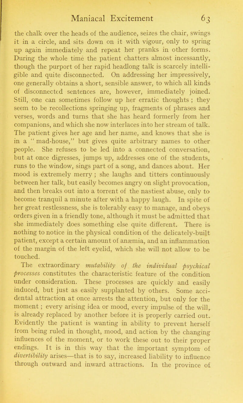 the chalk over the heads of the audience, seizes the chair, swings it in a circle, and sits down on it with vigour, only to spring up again immediately and repeat her pranks in other forms. During the whole time the patient chatters almost incessantly, though the purport of her rapid headlong talk is scarcely intelli- gible and quite disconnected. On addressing her impressively, one generally obtains a short, sensible answer, to which all kinds of disconnected sentences are, however, immediately joined. Still, one can sometimes follow up her erratic thoughts ; they seem to be recollections springing up, fragments of phrases mid verses, words and turns that she has heard formerly from her companions, and which she now interlaces into her stream of talk. The patient gives her age and her name, and knows that she is in a “ mad-house,” but gives quite arbitrary names to other people. She refuses to be led into a connected conversation, but at once digresses, jumps up, addresses one of the students, runs to the window, sings part of a song, and dances about. Her mood is extremely merry ; she laughs and titters continuously between her talk, but easily becomes angry on slight provocation, and then breaks out into a torrent of the nastiest abuse, only to become tranquil a minute after with a happy laugh. In spite of her great restlessness, she is tolerably easy to manage, and obeys orders given in a friendly tone, although it must be admitted that she immediately does something else quite different. There is nothing to notice in the physical condition of the delicately-built patient, except a certain amount of anaemia, and an inflammation of the margin of the left eyelid, which she will not allow to be touched. The extraordinary mutability of the individual psychical processes constitutes the characteristic feature of the condition under consideration. These processes are quickly and easily induced, but just as easily supplanted by others. Some acci- dental attraction at once arrests the attention, but only for the moment; every arising idea or mood, every impulse of the willr is already replaced by another before it is properly carried out. Evidently the patient is wanting in ability to prevent herself from being ruled in thought, mood, and action by the changing influences of the moment, or to work these out to their proper endings. It is in this way that the important symptom of divertibility arises—that is to say, increased liability to influence through outward and inward attractions. In the province of