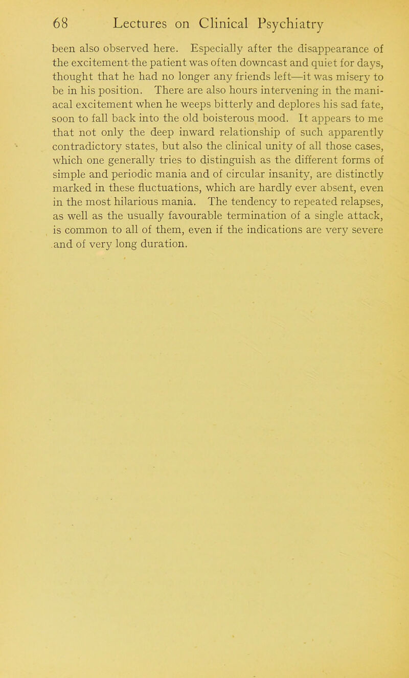 been also observed here. Especially after the disappearance of the excitement the patient was often downcast and quiet for days, thought that he had no longer any friends left—it was misery to be in his position. There are also hours intervening in the mani- acal excitement when he weeps bitterly and deplores his sad fate, soon to fall back into the old boisterous mood. It appears to me that not only the deep inward relationship of such apparently contradictory states, but also the clinical unity of all those cases, which one generally tries to distinguish as the different forms of simple and periodic mania and of circular insanity, are distinctly marked in these fluctuations, which are hardly ever absent, even in the most hilarious mania. The tendency to repeated relapses, as well as the usually favourable termination of a single attack, is common to all of them, even if the indications are very severe and of very long duration.