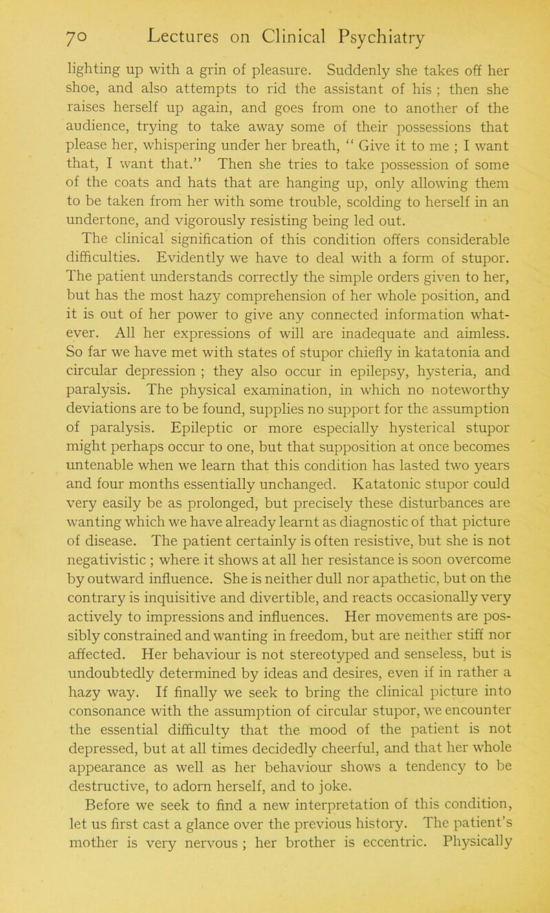 lighting up with a grin of pleasure. Suddenly she takes off her shoe, and also attempts to rid the assistant of his ; then she raises herself up again, and goes from one to another of the audience, trying to take away some of their possessions that please her, whispering under her breath, “ Give it to me ; I want that, I want that.” Then she tries to take possession of some of the coats and hats that are hanging up, only allowing them to be taken from her with some trouble, scolding to herself in an undertone, and vigorously resisting being led out. The clinical signification of this condition offers considerable difficulties. Evidently we have to deal with a form of stupor. The patient understands correctly the simple orders given to her, but has the most hazy comprehension of her whole position, and it is out of her power to give any connected information what- ever. All her expressions of will are inadequate and aimless. So far we have met with states of stupor chiefly in katatonia and circular depression ; they also occur in epilepsy, hysteria, and paralysis. The physical examination, in which no noteworthy deviations are to be found, supplies no support for the assumption of paralysis. Epileptic or more especially hysterical stupor might perhaps occur to one, but that supposition at once becomes untenable when we learn that this condition has lasted two years and four months essentially unchanged. Katatonic stupor could very easily be as prolonged, but precisely these disturbances are wanting which we have already learnt as diagnostic of that picture of disease. The patient certainly is often resistive, but she is not negativistic ; where it shows at all her resistance is soon overcome by outward influence. She is neither dull nor apathetic, but on the contrary is inquisitive and divertible, and reacts occasionally very actively to impressions and influences. Her movements are pos- sibly constrained and wanting in freedom, but are neither stiff nor affected. Her behaviour is not stereotyped and senseless, but is undoubtedly determined by ideas and desires, even if in rather a hazy way. If finally we seek to bring the clinical picture into consonance with the assumption of circular stupor, we encounter the essential difficulty that the mood of the patient is not depressed, but at all times decidedly cheerful, and that her whole appearance as well as her behaviour shows a tendency to be destructive, to adorn herself, and to joke. Before we seek to find a new interpretation of this condition, let us first cast a glance over the previous history. The patient’s mother is very nervous ; her brother is eccentric. Physically