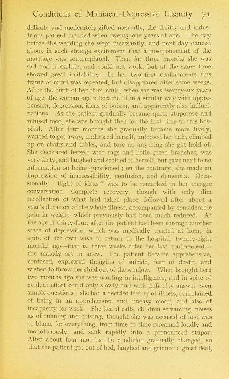 delicate and moderately gifted mentally, the thrifty and indus- trious patient married when twenty-one years of age. The day before the wedding she wept incessantly, and next day danced about in such strange excitement that a postponement of the marriage was contemplated. Then for three months she was sad and irresolute, and could not work, but at the same time showed great irritability. In her two first confinements this frame of mind was repeated, but disappeared after some weeks. After the birth of her third child, when she was twenty-six years of age, the woman again became ill in a similar way with appre- hension, depression, ideas of poison, and apparently also halluci- nations. As the patient gradually became quite stuporose and refused food, she was brought then for the first time to this hos- pital. After four months she gradually became more lively, wanted to get away, undressed herself, unloosed her hair, climbed up on chairs and tables, and tore up anything she got hold of. She decorated herself with rags and little green branches, was very dirty, and laughed and scolded to herself, but gave next to no information on being questioned ; on the contrary, she made an impression of inaccessibility, confusion, and dementia. Occa- sionally “ flight of ideas ” was to be remarked in her meagre conversation. Complete recovery, though with only dim recollection of what had taken place, followed after about a year’s duration of the whole illness, accompanied by considerable gain in weight, which previously had been much reduced. At the age of thirty-four, after the patient had been through another state of depression, which was medically treated at home in spite of her own wish to return to the hospital, twenty-eight months ago—that is, three weeks after her last confinement— the malady set in anew. The patient became apprehensive, confused, expressed thoughts of suicide, fear of death, and wished to throw her child out of the window. When brought here two months ago she was wanting in intelligence, and in spite of evident effort could only slowly and with difficulty answer even simple questions ; she had a decided feeling of illness, complained of being in an apprehensive and uneasy mood, and also of incapacity for work. She heard calls, children screaming, noises as of running and driving, thought she was accused of and was to blame for everything, from time to time screamed loudly and monotonously, and sank rapidly into a pronounced stupor. After about four months the condition gradually changed, so that the patient got out of bed, laughed and grinned a great deal,