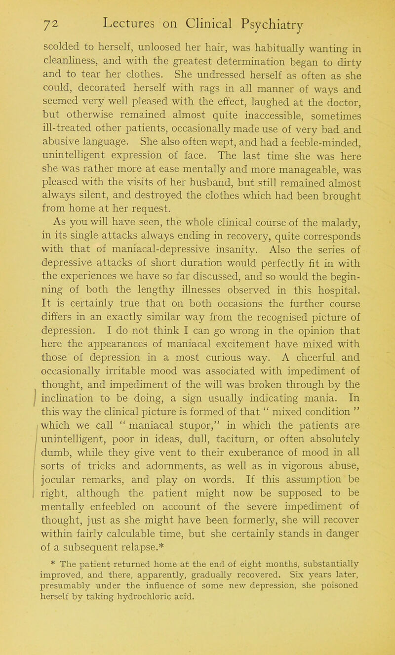 scolded to herself, unloosed her hair, was habitually wanting in cleanliness, and with the greatest determination began to dirty and to tear her clothes. She undressed herself as often as she could, decorated herself with rags in all manner of ways and seemed very well pleased with the effect, laughed at the doctor, but otherwise remained almost quite inaccessible, sometimes ill-treated other patients, occasionally made use of very bad and abusive language. She also often wept, and had a feeble-minded, unintelligent expression of face. The last time she was here she was rather more at ease mentally and more manageable, was pleased with the visits of her husband, but still remained almost always silent, and destroyed the clothes which had been brought from home at her request. As you will have seen, the whole clinical course of the malady, in its single attacks always ending in recovery, quite corresponds with that of maniacal-depressive insanity. Also the series of depressive attacks of short duration would perfectly fit in with the experiences we have so far discussed, and so would the begin- ning of both the lengthy illnesses observed in this hospital. It is certainly true that on both occasions the further course differs in an exactly similar way from the recognised picture of depression. I do not think I can go wrong in the opinion that here the appearances of maniacal excitement have mixed with those of depression in a most curious way. A cheerful and occasionally irritable mood was associated with impediment of thought, and impediment of the will was broken through by the inclination to be doing, a sign usually indicating mania. In this way the clinical picture is formed of that “ mixed condition ” which we call “ maniacal stupor,” in which the patients are unintelligent, poor in ideas, dull, taciturn, or often absolutely dumb, while they give vent to their exuberance of mood in all sorts of tricks and adornments, as well as in vigorous abuse, jocular remarks, and play on words. If this assumption be right, although the patient might now be supposed to be mentally enfeebled on account of the severe impediment of thought, just as she might have been formerly, she will recover within fairly calculable time, but she certainly stands in danger of a subsequent relapse.* * The patient returned home at the end of eight months, substantially- improved, and there, apparently, gradually recovered. Six years later, presumably under the influence of some new depression, she poisoned herself by taking hydrochloric acid.