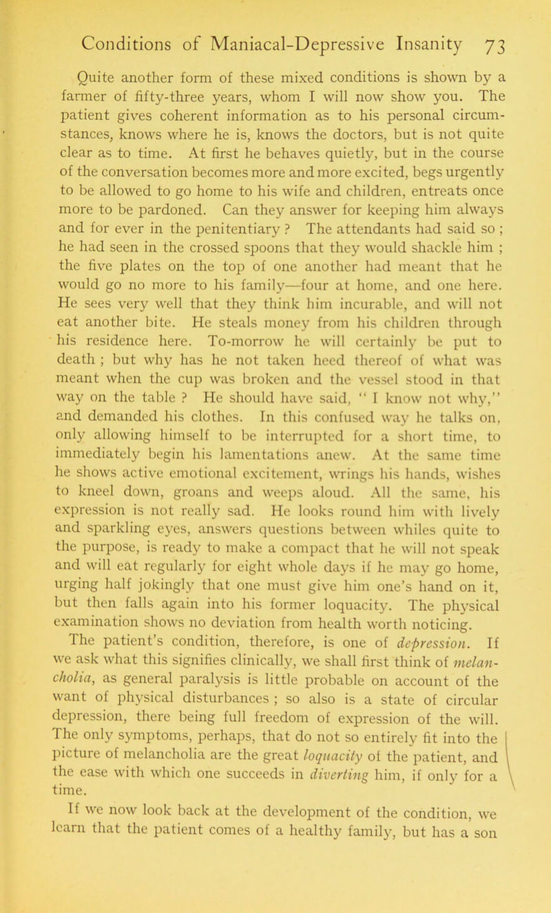Quite another form of these mixed conditions is shown by a farmer of fifty-three years, whom I will now show you. The patient gives coherent information as to his personal circum- stances, knows where he is, knows the doctors, but is not quite clear as to time. At first he behaves quietly, but in the course of the conversation becomes more and more excited, begs urgently to be allowed to go home to his wife and children, entreats once more to be pardoned. Can they answer for keeping him always and for ever in the penitentiary P The attendants had said so ; he had seen in the crossed spoons that they would shackle him ; the five plates on the top of one another had meant that he would go no more to his family—four at home, and one here. He sees very well that they think him incurable, and will not eat another bite. He steals money from his children through his residence here. To-morrow he will certainly be put to death ; but why has he not taken heed thereof of what was meant when the cup was broken and the vessel stood in that way on the table ? He should have said, “ I know not why,” and demanded his clothes. In this confused way he talks on, only allowing himself to be interrupted for a short time, to immediately begin his lamentations anew. At the same time he shows active emotional excitement, wrings his hands, wishes to kneel down, groans and weeps aloud. All the same, his expression is not really sad. He looks round him with lively and sparkling eyes, answers questions between whiles quite to the purpose, is ready to make a compact that he will not speak and will eat regularly for eight whole days if he may go home, urging half jokingly that one must give him one’s hand on it, but then falls again into his former loquacity. The physical examination shows no deviation from health worth noticing. The patient’s condition, therefore, is one of depression. If we ask what this signifies clinically, we shall first think of melan- cholia, as general paralysis is little probable on account of the want of physical disturbances ; so also is a state of circular depression, there being full freedom of expression of the will. The only symptoms, perhaps, that do not so entirely fit into the I picture of melancholia are the great loquacity of the patient, and I the ease with which one succeeds in diverting him, if only for a time. If we now look back at the development of the condition, we learn that the patient comes of a healthy family, but has a son