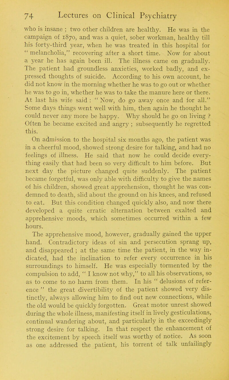 who is insane ; two other children are healthy. He was in the campaign of 1870, and was a quiet, sober workman, healthy till his forty-third year, when he was treated in this hospital for “ melancholia,” recovering after a short time. Now for about a year he has again been ill. The illness came on gradually. The patient had groundless anxieties, worked badly, and ex- pressed thoughts of suicide. According to his own account, he did not know in the morning whether he was to go out or whether he was to go in, whether he was to take the manure here or there. At last his wife said : “ Now, do go away once and for all.” Some days things went well with him, then again he thought he could never any more be happy. Why should he go on living ? Often he became excited and angry ; subsequently he regretted this. On admission to the hospital six months ago, the patient was in a cheerful mood, showed strong desire for talking, and had no feelings of illness. He said that now he could decide every- thing easily that had been so very difficult to him before. But next day the picture changed quite suddenly. The patient became forgetful, was only able with difficulty to give the names of his children, showed great apprehension, thought he was con- demned to death, slid about the ground on his knees, and refused to eat. But this condition changed quickly also, and now there developed a quite erratic alternation between exalted and apprehensive moods, which sometimes occurred within a few hours. The apprehensive mood, however, gradually gained the upper hand. Contradictory ideas of sin and persecution sprang up, and disappeared ; at the same time the patient, in the way in- dicated, had the inclination to refer every occurrence in his surroundings to himself. He was especially tormented by the compulsion to add, “ I know not why,” to all his observations, so as to come to no harm from them. In his “ delusions of refer- ence ” the great divertibility of the patient showed very dis- tinctly, always allowing him to find out new connections, while the old would be quickly forgotten. Great motor unrest showed during the whole illness, manifesting itself in lively gesticulations, continual wandering about, and particularly in the exceedingly strong desire for talking. In that respect the enhancement of the excitement by speech itself was worthy of notice. As soon as one addressed the patient, his torrent of talk unfailingly