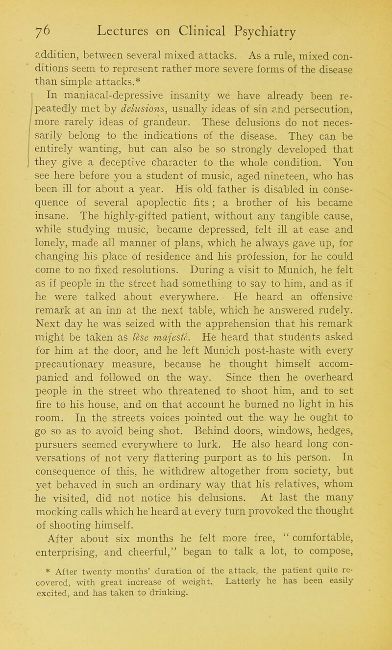 addition, between several mixed attacks. As a rule, mixed con- ditions seem to represent rather more severe forms of the disease than simple attacks.* In maniacal-depressive insanity we have already been re- peatedly met by delusions, usually ideas of sin and persecution, more rarely ideas of grandeur. These delusions do not neces- sarily belong to the indications of the disease. They can be entirely wanting, but can also be so strongly developed that they give a deceptive character to the whole condition. You see here before you a student of music, aged nineteen, who has been ill for about a year. His old father is disabled in conse- quence of several apoplectic fits ; a brother of his became insane. The highly-gifted patient, without an}7 tangible cause, while studying music, became depressed, felt ill at ease and lonely, made all manner of plans, which he always gave up, for changing his place of residence and his profession, for he could come to no fixed resolutions. During a visit to Munich, he felt as if people in the street had something to say to him, and as if he were talked about everywhere. He heard an offensive remark at an inn at the next table, which he answered rudely. Next day he was seized with the apprehension that his remark might be taken as lese majeste. He heard that students asked for him at the door, and he left Munich post-haste with every precautionary measure, because he thought himself accom- panied and followed on the way. Since then he overheard people in the street who threatened to shoot him, and to set fire to his house, and on that account he burned no light in his room. In the streets voices pointed out the way he ought to go so as to avoid being shot. Behind doors, windows, hedges, pursuers seemed everywhere to lurk. He also heard long con- versations of not very flattering purport as to his person. In consequence of this, he withdrew altogether from society, but yet behaved in such an ordinary way that his relatives, whom he visited, did not notice his delusions. At last the many mocking calls which he heard at every turn provoked the thought of shooting himself. After about six months he felt more free, “ comfortable, enterprising, and cheerful,” began to talk a lot, to compose, * After twenty months’ duration of the attack, the patient quite re- covered, with great increase of weight. Latterly he has been easily excited, and has taken to drinking.