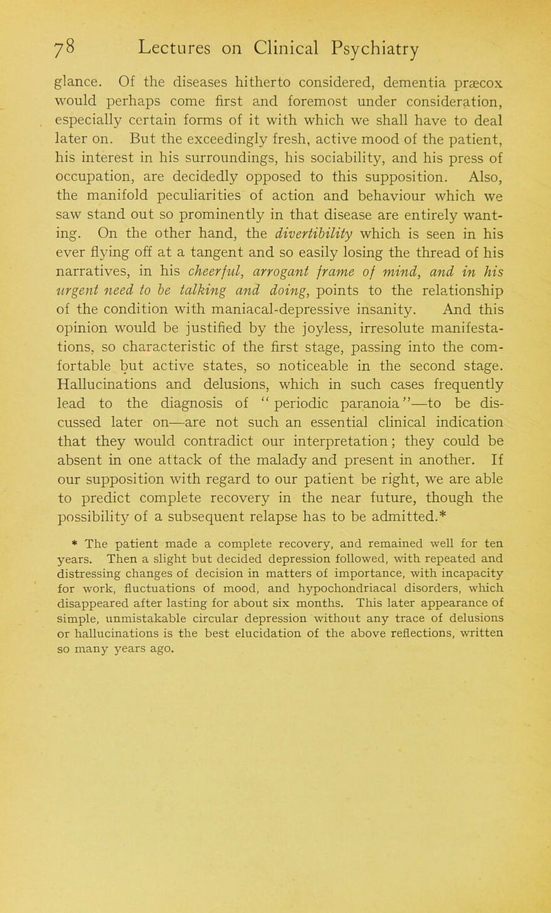 glance. Of the diseases hitherto considered, dementia praecox would perhaps come first and foremost under consideration, especially certain forms of it with which we shall have to deal later on. But the exceedingly fresh, active mood of the patient, his interest in his surroundings, his sociability, and his press of occupation, are decidedly opposed to this supposition. Also, the manifold peculiarities of action and behaviour which we saw stand out so prominently in that disease are entirely want- ing. On the other hand, the divertibility which is seen in his ever flying off at a tangent and so easily losing the thread of his narratives, in his cheerful, arrogant frame of mind, and in his urgent need to be talking and doing, points to the relationship of the condition with maniacal-depressive insanity. And this opinion would be justified by the joyless, irresolute manifesta- tions, so characteristic of the first stage, passing into the com- fortable but active states, so noticeable in the second stage. Hallucinations and delusions, which in such cases frequently lead to the diagnosis of “periodic paranoia”—to be dis- cussed later on—are not such an essential clinical indication that they would contradict our interpretation; they could be absent in one attack of the malady and present in another. If our supposition with regard to our patient be right, we are able to predict complete recovery in the near future, though the possibility of a subsequent relapse has to be admitted.* * The patient made a complete recovery, and remained well for ten years. Then a slight but decided depression followed, with repeated and distressing changes of decision in matters of importance, with incapacity for work, fluctuations of mood, and hypochondriacal disorders, which disappeared after lasting for about six months. This later appearance of simple, unmistakable circular depression without any trace of delusions or hallucinations is the best elucidation of the above reflections, written so many years ago.
