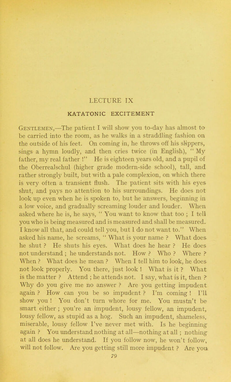 LECTURE IX KATATONIC EXCITEMENT Gentlemen,—The patient I will show you to-day has almost to be carried into the room, as he walks in a straddling fashion on the outside of his feet. On coming in, he throws off his slippers, sings a hymn loudly, and then cries twice (in English), “ My father, my real father !” He is eighteen years old, and a pupil of the Oberrealschul (higher grade modern-side school), tall, and rather strongly built, but with a pale complexion, on which there is very often a transient flush. The patient sits with his eyes shut, and pays no attention to his surroundings. He does not look up even when he is spoken to, but he answers, beginning in a low voice, and gradually screaming louder and louder. When asked where he is, he says, “ You want to know that too ; I tell you who is being measured and is measured and shall be measured. I know all that, and could tell you, but I do not want to.” When asked his name, he screams, “ What is your name ? What does he shut ? He shuts his eyes. What does he hear ? He does not understand ; he understands not. How ? Who ? Where > When ? What does he mean ? When I tell him to look, he does not look properly. You there, just look ! What is it ? What is the matter ? Attend ; he attends not. I say, what is it, then > Why do you give me no answer ? Are you getting impudent again ? How can you be so impudent ? I’m coming ! I’ll show you ! You don’t turn whore for me. You mustn’t be smart either ; you’re an impudent, lousy fellow, an impudent, lousy fellow, as stupid as a hog. Such an impudent, shameless, miserable, lousy fellow I’ve never met with. Is he beginning again ? You understand nothing at all—nothing at all ; nothing at all does he understand. If you follow now, he won’t follow, will not follow. Are you getting still more impudent P Are you