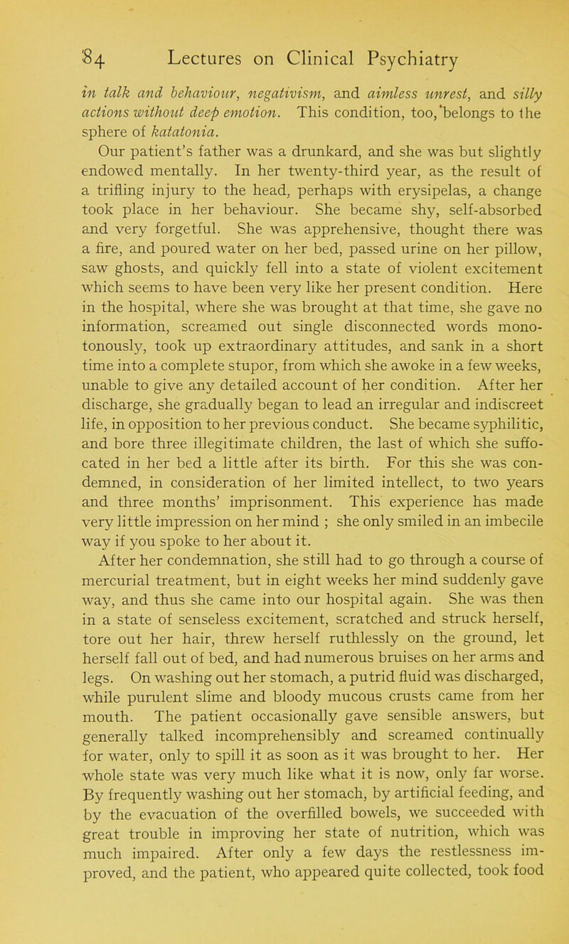 in talk and behaviour, negativism, and aimless unrest, and silly actions without deep emotion. This condition, too,‘belongs to the sphere of katatonia. Our patient’s father was a drunkard, and she was but slightly endowed mentally. In her twenty-third year, as the result of a trifling injury to the head, perhaps with erysipelas, a change took place in her behaviour. She became shy, self-absorbed and very forgetful. She was apprehensive, thought there was a fire, and poured water on her bed, passed urine on her pillow, saw ghosts, and quickly fell into a state of violent excitement which seems to have been very like her present condition. Here in the hospital, where she was brought at that time, she gave no information, screamed out single disconnected words mono- tonously, took up extraordinary attitudes, and sank in a short time into a complete stupor, from which she awoke in a few weeks, unable to give any detailed account of her condition. After her discharge, she gradually began to lead an irregular and indiscreet life, in opposition to her previous conduct. She became syphilitic, and bore three illegitimate children, the last of which she suffo- cated in her bed a little after its birth. For this she was con- demned, in consideration of her limited intellect, to two years and three months’ imprisonment. This experience has made very little impression on her mind ; she only smiled in an imbecile way if you spoke to her about it. After her condemnation, she still had to go through a course of mercurial treatment, but in eight weeks her mind suddenly gave way, and thus she came into our hospital again. She was then in a state of senseless excitement, scratched and struck herself, tore out her hair, threw herself ruthlessly on the ground, let herself fall out of bed, and had numerous bruises on her arms and legs. On washing out her stomach, a putrid fluid was discharged, while purulent slime and bloody mucous crusts came from her mouth. The patient occasionally gave sensible answers, but generally talked incomprehensibly and screamed continually for water, only to spill it as soon as it was brought to her. Her whole state was very much like what it is now, only far worse. By frequently washing out her stomach, by artificial feeding, and by the evacuation of the overfilled bowels, we succeeded with great trouble in improving her state of nutrition, which was much impaired. After only a few days the restlessness im- proved, and the patient, who appeared quite collected, took food