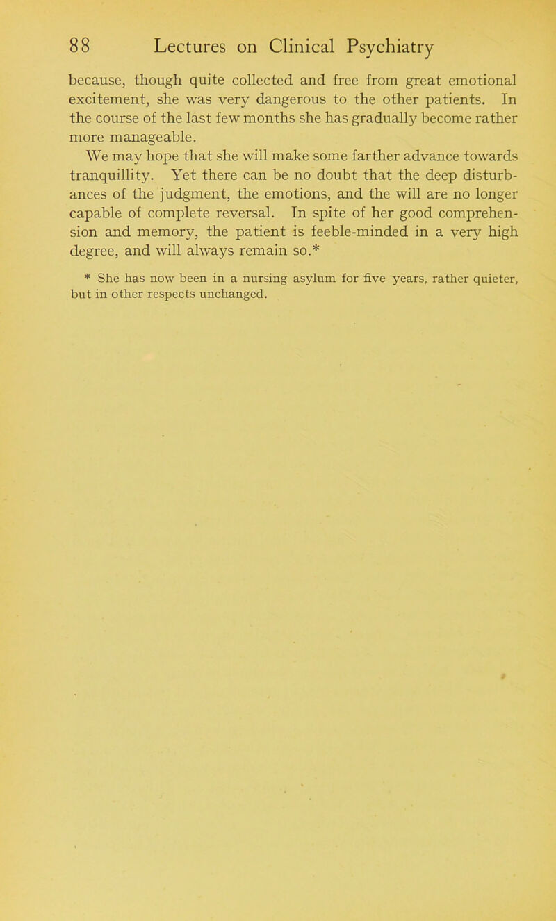 because, though quite collected and free from great emotional excitement, she was very dangerous to the other patients. In the course of the last few months she has gradually become rather more manageable. We may hope that she will make some farther advance towards tranquillity. Yet there can be no doubt that the deep disturb- ances of the judgment, the emotions, and the will are no longer capable of complete reversal. In spite of her good comprehen- sion and memory, the patient is feeble-minded in a very high degree, and will always remain so.* * She has now been in a nursing asylum for five years, rather quieter, but in other respects unchanged.
