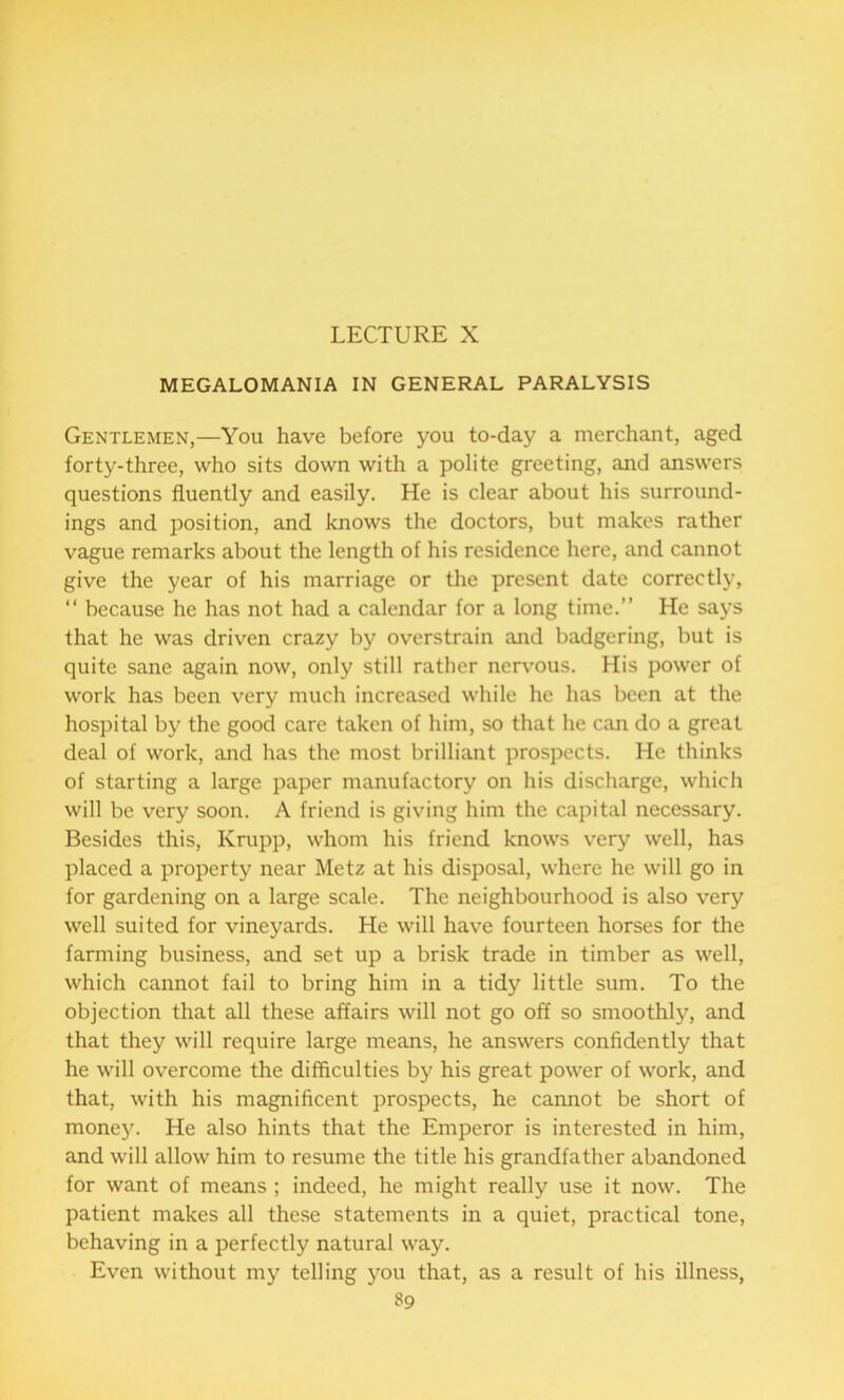 LECTURE X MEGALOMANIA IN GENERAL PARALYSIS Gentlemen,—You have before you to-day a merchant, aged forty-three, who sits down with a polite greeting, and answers questions fluently and easily. He is clear about his surround- ings and position, and knows the doctors, but makes rather vague remarks about the length of his residence here, and cannot give the year of his marriage or the present date correctly, “ because he has not had a calendar for a long time.” He says that he was driven crazy by overstrain and badgering, but is quite sane again now, only still rather nervous. His power of work has been very much increased while he has been at the hospital by the good care taken of him, so that he can do a great deal of work, and has the most brilliant prospects. He thinks of starting a large paper manufactory on his discharge, which will be very soon. A friend is giving him the capital necessary. Besides this, Krupp, whom his friend knows very well, has placed a property near Metz at his disposal, where he will go in for gardening on a large scale. The neighbourhood is also very well suited for vineyards. He will have fourteen horses for the farming business, and set up a brisk trade in timber as well, which cannot fail to bring him in a tidy little sum. To the objection that all these affairs will not go off so smoothly, and that they will require large means, he answers confidently that he will overcome the difficulties by his great power of work, and that, with his magnificent prospects, he cannot be short of monejL He also hints that the Emperor is interested in him, and will allow him to resume the title his grandfather abandoned for want of means ; indeed, he might really use it now. The patient makes all these statements in a quiet, practical tone, behaving in a perfectly natural way. Even without my telling you that, as a result of his illness,