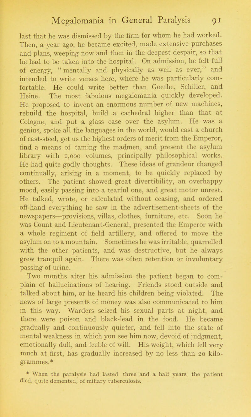 last that he was dismissed by the firm for whom he had worked. Then, a year ago, he became excited, made extensive purchases and plans, weeping now and then in the deepest despair, so that he had to be taken into the hospital. On admission, he felt full of energy, “ mentally and physically as well as ever,” and intended to write verses here, where he was particularly com- fortable. He could write better than Goethe, Schiller, and Heine. The most fabulous megalomania quickly developed. He proposed to invent an enormous number of new machines, rebuild the hospital, build a cathedral higher than that at Cologne, and put a glass case over the asylum. He was a genius, spoke all the languages in the world, would cast a church of cast-steel, get us the highest orders of merit from the Emperor, find a means of taming the madmen, and present the asylum library with 1,000 volumes, principally philosophical works. He had quite godly thoughts. These ideas of grandeur changed continually, arising in a moment, to be quickly replaced by others. The patient showed great divertibility, an overhappy mood, easily passing into a tearful one, and great motor unrest. He talked, wrote, or calculated without ceasing, and ordered off-hand everything he saw in the advertisement-sheets of the newspapers—provisions, villas, clothes, furniture, etc. Soon he was Count and Lieutenant-General, presented the Emperor with a whole regiment of field artillery, and offered to move the asylum on to a mountain. Sometimes he was irri table, quarrelled with the other patients, and was destructive, but he always grew tranquil again. There was often retention or involuntary passing of urine. Two months after his admission the patient began to com- plain of hallucinations of hearing. Friends stood outside and talked about him, or he heard his children being violated. The news of large presents of money was also communicated to him in this way. Warders seized his sexual parts at night, and there were poison and black-lead in the food. He became gradually and continuously quieter, and fell into the state of mental weakness in which you see him now, devoid of judgment, emotionally dull, and feeble of will. His weight, which fell very much at first, has gradually increased by no less than 20 kilo- grammes.* * When the paralysis had lasted three and a half years, the patient died, quite demented, of miliary tuberculosis.