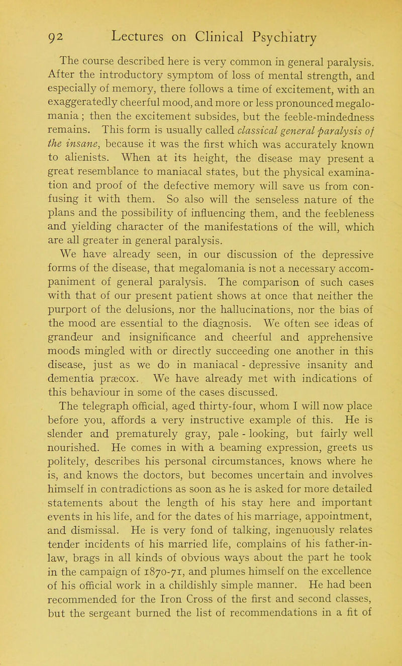 The course described here is very common in general paralysis. After the introductory symptom of loss of mental strength, and especially of memory, there follows a time of excitement, with an exaggeratedly cheerful mood, and more or less pronounced megalo- mania ; then the excitement subsides, but the feeble-mindedness remains. This form is usually called classical general paralysis of the insane, because it was the first which was accurately known to alienists. When at its height, the disease may present a great resemblance to maniacal states, but the physical examina- tion and proof of the defective memory will save us from con- fusing it with them. So also will the senseless nature of the plans and the possibility of influencing them, and the feebleness and yielding character of the manifestations of the will, which are all greater in general paralysis. We have already seen, in our discussion of the depressive forms of the disease, that megalomania is not a necessary accom- paniment of general paralysis. The comparison of such cases with that of our present patient shows at once that neither the purport of the delusions, nor the hallucinations, nor the bias of the mood are essential to the diagnosis. We often see ideas of grandeur and insignificance and cheerful and apprehensive moods mingled with or directly succeeding one another in this disease, just as we do in maniacal - depressive insanity and dementia prascox. We have already met with indications of this behaviour in some of the cases discussed. The telegraph official, aged thirty-four, whom I will now place before you, affords a very instructive example of this. He is slender and prematurely gray, pale - looking, but fairly well nourished. He comes in with a beaming expression, greets us politely, describes his personal circumstances, knows where he is, and knows the doctors, but becomes uncertain and involves himself in contradictions as soon as he is asked for more detailed statements about the length of his stay here and important events in his life, and for the dates of his marriage, appointment, and dismissal. He is very fond of talking, ingenuously relates tender incidents of his married life, complains of his father-in- law, brags in all kinds of obvious ways about the part he took in the campaign of 1870-71, and plumes himself on the excellence of his official work in a childishly simple manner. He had been recommended for the Iron Cross of the first and second classes, but the sergeant burned the list of recommendations in a fit of