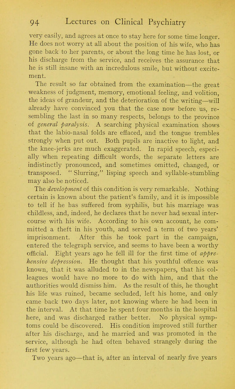 very easily, and agrees at once to stay here for some time longer. He does not worry at all about the position of his wife, who has gone back to her parents, or about the long time he has lost, or his discharge from the service, and receives the assurance that he is still insane with an incredulous smile, but without excite- ment. The result so far obtained from the examination—the great weakness of judgment, memory, emotional feeling, and volition, the ideas of grandeur, and the deterioration of the writing—will already have convinced you that the case now before us, re- sembling the last in so many respects, belongs to the province of general paralysis. A searching physical examination shows that the labio-nasal folds are effaced, and the tongue trembles strongly when put out. Both pupils are inactive to light, and the knee-jerks are much exaggerated. In rapid speech, especi- ally when repeating difficult words, the separate letters are indistinctly pronounced, and sometimes omitted, changed, or transposed. “ Slurring,” lisping speech and syllable-stumbling may also be noticed. The development of this condition is very remarkable. Nothing certain is known about the patient’s family, and it is impossible to tell if he has suffered from syphilis, but his marriage was childless, and, indeed, he declares that he never had sexual inter- course with his wife. According to his own account, he com- mitted a theft in his youth, and served a term of two years’ imprisonment. After this he took part in the campaign, entered the telegraph service, and seems to have been a worthy official. Eight years ago he fell ill for the first time of appre- hensive depression. He thought that his youthful offence was known, that it was alluded to in the. newspapers, that his col- leagues would have no more to do with him, and that the authorities would dismiss him. As the result of this, he thought his life was ruined, became secluded, left his home, and only came back two days later, not knowing where he had been in the interval. At that time he spent four months in the hospital here, and was discharged rather better. No physical symp- toms could be discovered. His condition improved still further after his discharge, and he married and was promoted in the service, although he had often behaved strangely during the first few years. Two years ago—that is, after an interval of nearly five years