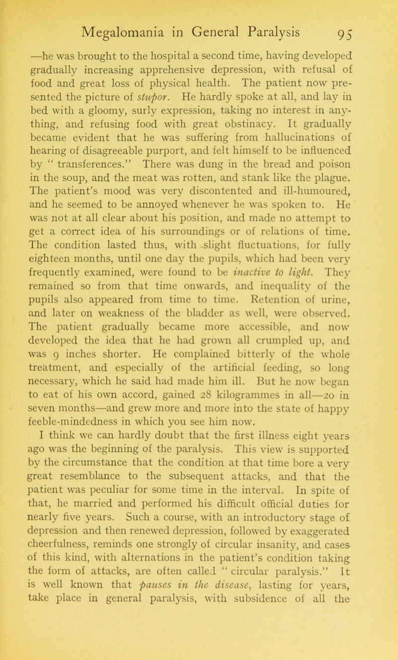 —he was brought to the hospital a second time, having developed gradually increasing apprehensive depression, with refusal of food and great loss of physical health. The patient now pre- sented the picture of stupor. He hardly spoke at all, and lay in bed with a gloomy, surly expression, taking no interest in any- thing, and refusing food with great obstinacy. It gradually became evident that he was suffering from hallucinations of hearing of disagreeable purport, and felt himself to be influenced by “ transferences.” There was dung in the bread and poison in the soup, and the meat was rotten, and stank like the plague. The patient’s mood was very discontented and ill-humoured, and he seemed to be annoyed whenever he was spoken to. He was not at all clear about his position, and made no attempt to get a correct idea of his surroundings or of relations of time. The condition lasted thus, with -slight fluctuations, for fully eighteen months, until one day the pupils, which had been very frequently examined, were found to be inactive to light. They remained so from that time onwards, and inequality of the pupils also appeared from time to time. Retention of urine, and later on weakness of the bladder as well, were observed. The patient gradually became more accessible, and now developed the idea that he had grown all crumpled up, and was 9 inches shorter. He complained bitterly of the whole treatment, and especially of the artificial feeding, so long necessary, which he said had made him ill. But he now began to eat of his own accord, gained 2S kilogrammes in all—20 in seven months—and grew more and more into the state of happy feeble-mindedness in which you see him now. I think we can hardly doubt that the first illness eight years ago was the beginning of the paralysis. This view is supported by the circumstance that the condition at that time bore a very great resemblance to the subsequent attacks, and that the patient was peculiar for some time in the interval. In spite of that, he married and performed his difficult official duties for nearly five years. Such a course, with an introductory stage of depression and then renewed depression, followed by exaggerated cheerfulness, reminds one strongly of circular insanity, and cases of this kind, with alternations in the patient’s condition taking the form of attacks, are often called “ circular paralysis.” It is well known that pauses in the disease, lasting for years, take place in general paralysis, with subsidence of all the