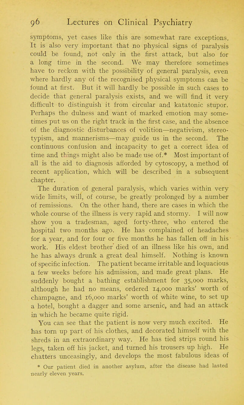 symptoms, yet cases like this are somewhat rare exceptions. It is also very important that no physical signs of paralysis could be found, not only in the first attack, but also for a long time in the second. We may therefore sometimes have to reckon with the possibility of general paralysis, even where hardly any of the recognised physical symptoms can be found at first. But it will hardly be possible in such cases to decide that general paralysis exists, and we will find it very difficult to distinguish it from circular and katatonic stupor. Perhaps the dulness and want of marked emotion may some- times put us on the right track in the first case, and the absence of the diagnostic disturbances of volition—negativism, stereo- typism, and mannerisms—may guide us in the second. The continuous confusion and incapacity to get a correct idea of time and things might also be made use of.* Most important of all is the aid to diagnosis afforded by cytoscopy, a method of recent application, which will be described in a subsequent chapter. The duration of general paralysis, which varies within very wide limits, will, of course, be greatly prolonged by a number of remissions. On the other hand, there are cases in which the whole course of the illness is very rapid and stormy. I will now show you a tradesman, aged forty-three, who entered the hospital two months ago. He has complained of headaches for a year, and for four or five months he has fallen off in his work. His eldest brother' died of an illness like his own, and he has always drunk a great deal himself. Nothing is known of specific infection. The patient became irritable and loquacious a few weeks before his admission, and made great plans. He suddenly bought a bathing establishment for 35,000 marks, although he had no means, ordered 14,000 marks’ worth of champagne, and 16,000 marks’ worth of white wine, to set up a hotel, bought a dagger and some arsenic, and had an attack in which he became quite rigid. You can see that the patient is now very much excited. He has torn up part of his clothes, and decorated himself with the shreds in an extraordinary way. He has tied strips round his legs, taken off his jacket, and turned his trousers up high. He chatters unceasingly, and develops the most fabulous ideas of * Our patient died in another asylum, after the disease had lasted nearly eleven years.