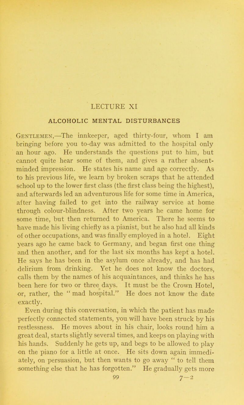 LECTURE XI ALCOHOLIC MENTAL DISTURBANCES Gentlemen,—The innkeeper, aged thirty-four, whom I am bringing before you to-day was admitted to the hospital only an hour ago. He understands the questions put to him, but cannot quite hear some of them, and gives a rather absent- minded impression. He states his name and age correctly. As to his previous life, we learn by broken scraps that he attended school up to the lower first class (the first class being the highest), and afterwards led an adventurous life for some time in America, after having failed to get into the railway service at home through colour-blindness. After two years he came home for some time, but then returned to America. There he seems to have made his living chiefly as a pianist, but he also had all kinds of other occupations, and was finally employed in a hotel. Eight years ago he came back to Germany, and began first one thing and then another, and for the last six months has kept a hotel. He says he has been in the asylum once already, and has had delirium from drinking. Yet he does not know the doctors, calls them by the names of his acquaintances, and thinks he has been here for two or three days. It must be the Crown Hotel, or, rather, the “ mad hospital.” He does not know the date exactly. Even during this conversation, in which the patient has made perfectly connected statements, you will have been struck by his restlessness. He moves about in his chair, looks round him a great deal, starts slightly several times, and keeps on playing with his hands. Suddenly he gets up, and begs to be allowed to play on the piano for a little at once. He sits down again immedi- ately, on persuasion, but then wants to go away “ to tell them •something else that he has forgotten.” He gradually gets more