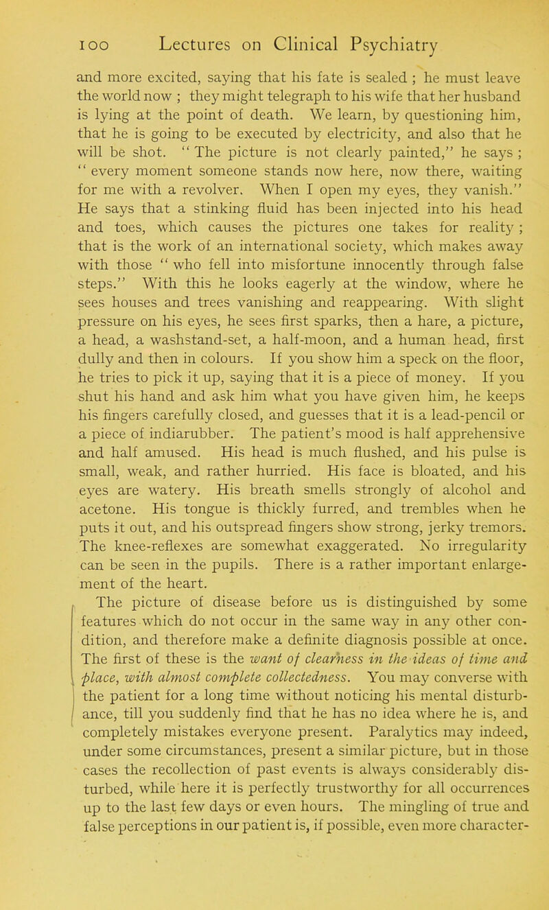 and more excited, saying that his fate is sealed ; he must leave the world now ; they might telegraph to his wife that her husband is lying at the point of death. We learn, by questioning him, that he is going to be executed by electricity, and also that he will be shot. “ The picture is not clearly painted,” he says ; “ every moment someone stands now here, now there, waiting for me with a revolver. When I open my eyes, they vanish.” He says that a stinking fluid has been injected into his head and toes, which causes the pictures one takes for reality ; that is the work of an international society, which makes away with those “ who fell into misfortune innocently through false steps.” With this he looks eagerly at the window, where he sees houses and trees vanishing and reappearing. With slight pressure on his eyes, he sees first sparks, then a hare, a picture, a head, a washstand-set, a half-moon, and a human head, first dully and then in colours. If you show him a speck on the floor, he tries to pick it up, saying that it is a piece of money. If you shut his hand and ask him what you have given him, he keeps his fingers carefully closed, and guesses that it is a lead-pencil or a piece of indiarubber. The patient’s mood is half apprehensive and half amused. His head is much flushed, and his pulse is small, weak, and rather hurried. His face is bloated, and his eyes are watery. His breath smells strongly of alcohol and acetone. His tongue is thickly furred, and trembles when he puts it out, and his outspread fingers show strong, jerky tremors. The knee-reflexes are somewhat exaggerated. No irregularity can be seen in the pupils. There is a rather important enlarge- ment of the heart. The picture of disease before us is distinguished by some features which do not occur in the same way in any other con- dition, and therefore make a definite diagnosis possible at once. The first of these is the want of clearness in the ideas of time and place, with almost complete collectedness. You may converse with the patient for a long time without noticing his mental disturb- ance, till you suddenly find that he has no idea where he is, and completely mistakes everyone present. Paralytics may indeed, under some circumstances, present a similar picture, but in those cases the recollection of past events is always considerably dis- turbed, while here it is perfectly trustworthy for all occurrences up to the last few days or even hours. The mingling of true and false perceptions in our patient is, if possible, even more character-