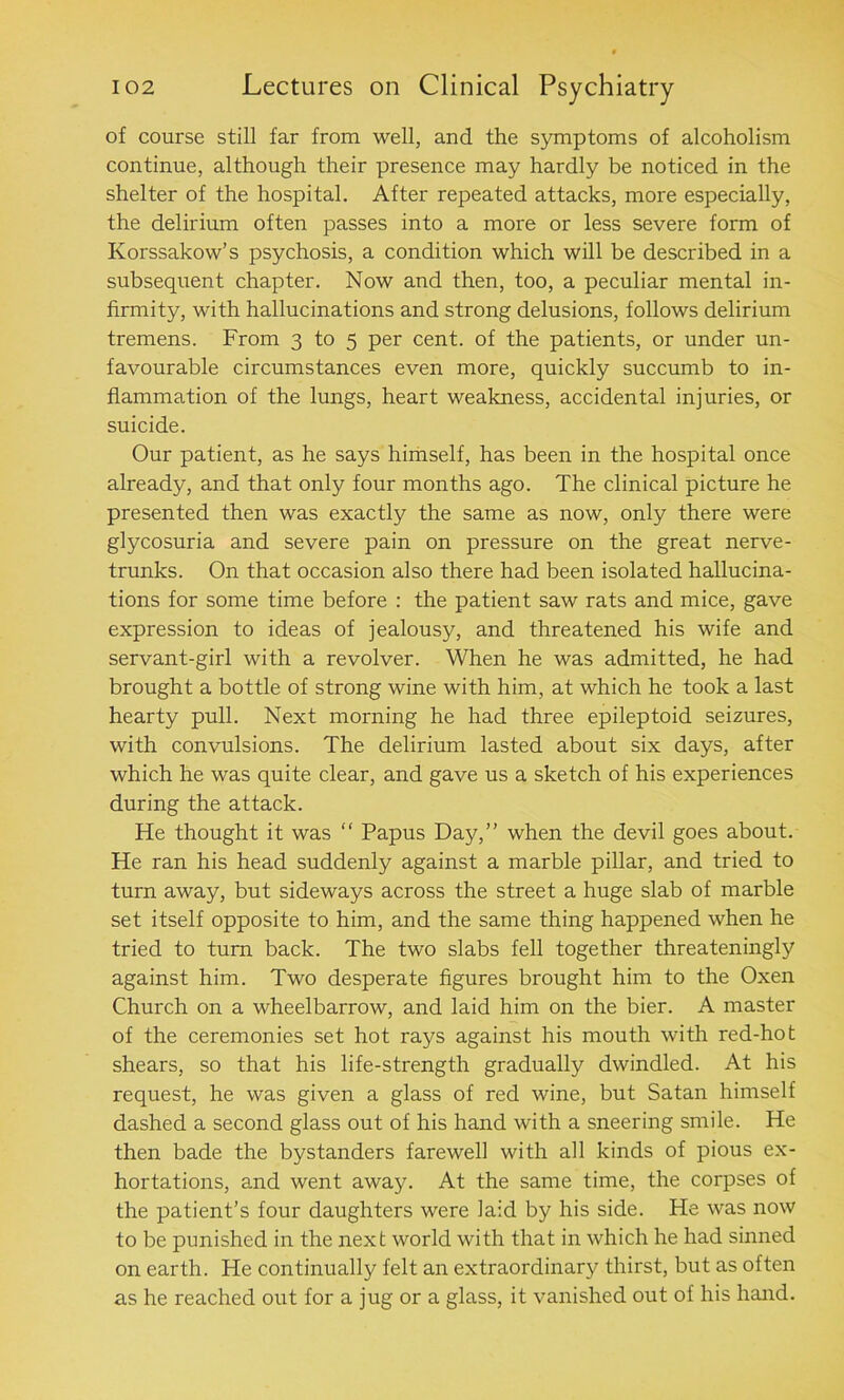 of course still far from well, and the symptoms of alcoholism continue, although their presence may hardly be noticed in the shelter of the hospital. After repeated attacks, more especially, the delirium often passes into a more or less severe form of Korssakow’s psychosis, a condition which will be described in a subsequent chapter. Now and then, too, a peculiar mental in- firmity, with hallucinations and strong delusions, follows delirium tremens. From 3 to 5 per cent, of the patients, or under un- favourable circumstances even more, quickly succumb to in- flammation of the lungs, heart weakness, accidental injuries, or suicide. Our patient, as he says himself, has been in the hospital once already, and that only four months ago. The clinical picture he presented then was exactly the same as now, only there were glycosuria and severe pain on pressure on the great nerve- trunks. On that occasion also there had been isolated hallucina- tions for some time before : the patient saw rats and mice, gave expression to ideas of jealousy, and threatened his wife and servant-girl with a revolver. When he was admitted, he had brought a bottle of strong wine with him, at which he took a last hearty pull. Next morning he had three epileptoid seizures, with convulsions. The delirium lasted about six days, after which he was quite clear, and gave us a sketch of his experiences during the attack. He thought it was “ Papus Day,” when the devil goes about. He ran his head suddenly against a marble pillar, and tried to turn away, but sideways across the street a huge slab of marble set itself opposite to him, and the same thing happened when he tried to turn back. The two slabs fell together threateningly against him. Two desperate figures brought him to the Oxen Church on a wheelbarrow, and laid him on the bier. A master of the ceremonies set hot rays against his mouth with red-hot shears, so that his life-strength gradually dwindled. At his request, he was given a glass of red wine, but Satan himself dashed a second glass out of his hand with a sneering smile. He then bade the bystanders farewell with all kinds of pious ex- hortations, and went away. At the same time, the corpses of the patient’s four daughters were laid by his side. He was now to be punished in the next world with that in which he had sinned on earth. He continually felt an extraordinary thirst, but as often as he reached out for a jug or a glass, it vanished out of his hand.