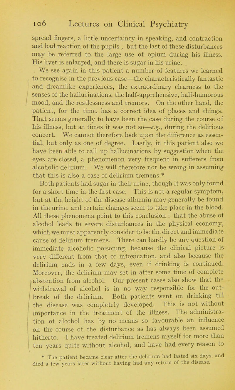 spread fingers, a little uncertainty in speaking, and contraction and bad reaction of the pupils , but the last of these disturbances may be referred to the large use of opium during his illness. His liver is enlarged, and there is sugar in his urine. We see again in this patient a number of features we learned to recognise in the previous case—the characteristically fantastic and dreamlike experiences, the extraordinary clearness to the senses of the hallucinations, the half-apprehensive, half-humorous mood, and the restlessness and tremors. On the other hand, the patient, for the time, has a correct idea of places and things. That seems generally to have been the case during the course of his illness, but at times it was not so—e.g., during the delirious concert. We cannot therefore look upon the difference as essen- tial, but only as one of degree. Lastly, in this patient also we have been able to call up hallucinations by suggestion when the eyes are closed, a phenomenon very frequent in sufferers from alcoholic delirium. We will therefore not be wrong in assuming that this is also a case of delirium tremens.* Both patients had sugar in their urine, though it was only found for a short time in the first case. This is not a regular symptom, but at the height of the disease albumin may generally be found in the urine, and certain changes seem to take place in the blood. All these phenomena point to this conclusion : that the abuse of alcohol leads to severe disturbances in the physical economy, which we must apparently consider to be the direct and immediate cause of delirium tremens. There can hardly be any question of immediate alcoholic poisoning, because the clinical picture is very different from that of intoxication, and also because the delirium ends in a few days, even if drinking is continued. Moreover, the delirium may set in after some time of complete i abstention from alcohol. Our present cases also show that the withdrawal of alcohol is in no way responsible for the out- break of the delirium. Both patients went on drinking till the disease was completely developed. This is not without importance in the treatment of the illness. The administra- tion of alcohol has by no means so favourable an influence on the course of the disturbance as has always been assumed hitherto. I have treated delirium tremens myself for more than ten years quite without alcohol, and have had every reason to * The patient became clear after the delirium had lasted six days, and died a few years later without having had any return of the disease.