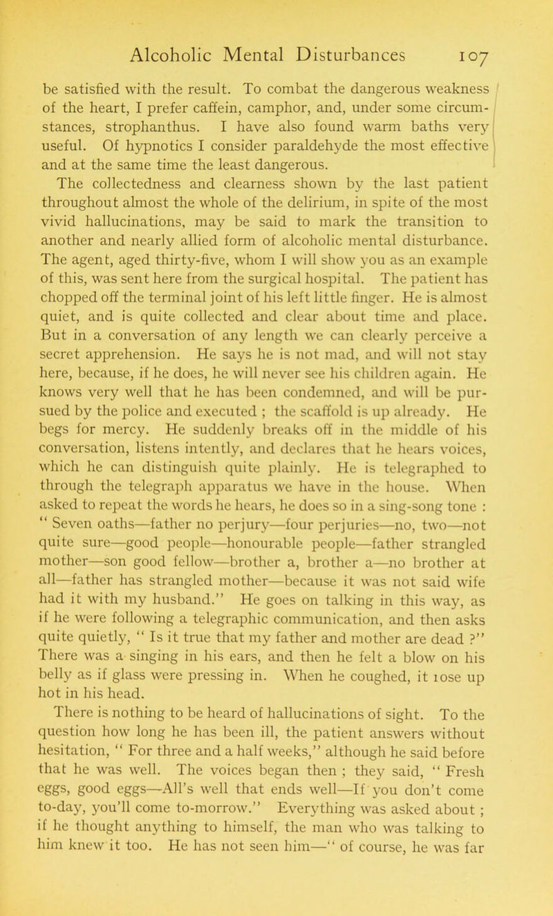 be satisfied with the result. To combat the dangerous weakness of the heart, I prefer caffein, camphor, and, under some circum- stances, strophanthus. I have also found warm baths very useful. Of hypnotics I consider paraldehyde the most effective and at the same time the least dangerous. The collectedness and clearness shown by the last patient throughout almost the whole of the delirium, in spite of the most vivid hallucinations, may be said to mark the transition to another and nearly allied form of alcoholic mental disturbance. The agent, aged thirty-five, whom I will show you as an example of this, was sent here from the surgical hospital. The patient has chopped off the terminal joint of his left little finger. He is almost quiet, and is quite collected and clear about time and place. But in a conversation of any length we can clearly perceive a secret apprehension. He says he is not mad, and will not stay here, because, if he does, he will never see his children again. He knows very well that he has been condemned, and will be pur- sued by the police and executed ; the scaffold is up already. He begs for mercy. He suddenly breaks off in the middle of his conversation, listens intently, and declares that he hears voices, which he can distinguish quite plainly. He is telegraphed to through the telegraph apparatus we have in the house. When asked to repeat the words he hears, he does so in a sing-song tone : “ Seven oaths—father no perjury—four perjuries—no, two—not quite sure—good people—honourable people—father strangled mother—son good fellow—brother a, brother a—no brother at all—father has strangled mother—because it was not said wife had it with my husband.” He goes on talking in this way, as if he were following a telegraphic communication, and then asks quite quietly, “ Is it true that my father and mother are dead ?” There was a singing in his ears, and then he felt a blow on his belly as if glass were pressing in. When he coughed, it lose up hot in his head. There is nothing to be heard of hallucinations of sight. To the question how long he has been ill, the patient answers without hesitation, “ For three and a half weeks,” although he said before that he was well. The voices began then ; they said, “ Fresh eggs, good eggs—All’s well that ends well—If you don’t come to-day, you’ll come to-morrow.” Everything was asked about ; if he thought anything to himself, the man who was talking to him knew it too. He has not seen him—“ of course, he was far