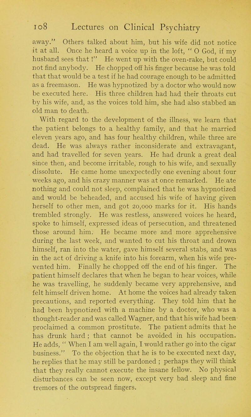 awajr.” Others talked about him, but his wife did not notice it at all. Once he heard a voice up in the loft, “ O God, if my husband sees that !” He went up with the oven-rake, but could not find anybody. He chopped off his finger because he was told that that would be a test if he had courage enough to be admitted as a freemason. He was hypnotized by a doctor who would now be executed here. His three children had had their throats cut by his wife, and, as the voices told him, she had also stabbed an old man to death. With regard to the development of the illness, we learn that the patient belongs to a healthy family, and that he married eleven years ago, and has four healthy children, while three are dead. He was always rather inconsiderate and extravagant, and had travelled for seven years. He had drunk a great deal since then, and become irritable, rough to his wife, and sexually dissolute. He came home unexpectedly one evening about four weeks ago, and his crazy manner was at once remarked. He ate nothing and could not sleep, complained that he was hypnotized and would be beheaded, and accused his wife of having given herself to other men, and got 20,000 marks for it. His hands trembled strongly. He was restless, answered voices he heard, spoke to himself, expressed ideas of persecution, and threatened those around him. He became more and more apprehensive during the last week, and wanted to cut his throat and drown himself, ran into the water, gave himself several stabs, and was in the act of driving a knife into his forearm, when his wife pre- vented him. Finally he chopped off the end of his finger. The patient himself declares that when he began to hear voices, while he was travelling, he suddenly became very apprehensive, and felt himself driven home. At home the voices had already taken precautions, and reported everything. They told him that he had been hypnotized with a machine by a doctor, who was a thought-reader and was called Wagner, and that his wife had been proclaimed a common prostitute. The patient admits that he has drunk hard ; that cannot be avoided in his occupation. He adds, “ When I am well again, I would rather go into the cigar business.” To the objection that he is to be executed next day, he replies that he may still be pardoned ; perhaps they will think that they really cannot execute the insane fellow. No physical disturbances can be seen now, except very bad sleep and fine tremors of the outspread fingers.