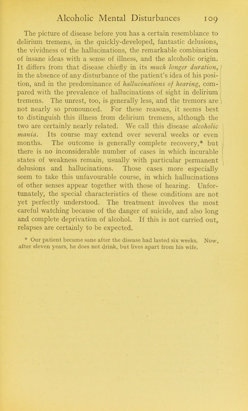 The picture of disease before you has a certain resemblance to delirium tremens, in the quickly-developed, fantastic delusions, the vividness of the hallucinations, the remarkable combination of insane ideas with a sense of illness, and the alcoholic origin. It differs from that disease chiefly in its much longer duration, in the absence of any disturbance of the patient’s idea of his posi- tion, and in the predominance of hallucinations of hearing, com- pared with the prevalence of hallucinations of sight in delirium tremens. The unrest, too, is generally less, and the tremors are not nearly so pronounced. For these reasons, it seems best to distinguish this illness from delirium tremens, although the two are certainly nearly related. We call this disease alcoholic mania. Its course may extend over several weeks or even months. The outcome is generally complete recovery,* but there is no inconsiderable number of cases in which incurable states of weakness remain, usually with particular permanent delusions and hallucinations. Those cases more especially seem to take this unfavourable course, in which hallucinations of other senses appear together with those of hearing. Unfor- tunately, the special characteristics of these conditions are not yet perfectly understood. The treatment involves the most careful watching because of the danger of suicide, and also long and complete deprivation of alcohol. If this is not carried out, relapses are certainly to be expected. * Our patient became sane after the disease had lasted six weeks. Now, after eleven years, he does not drink, but lives apart from his wife.