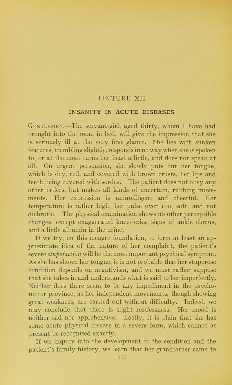 LECTURE XII INSANITY IN ACUTE DISEASES Gentlemen,—The servant-girl, aged thirty, whom I have had brought into the room in bed, will give the impression that she is seriously ill at the very first glance. She lies with sunken features, trembling slightly, responds in no way when she is spoken to, or at the most turns her head a little, and does not speak at all. On urgent persuasion, she slowly puts out her tongue, which is dry, red, and covered with brown crusts, her lips and teeth being covered with sordes. The patient does not obey any other orders, but makes all kinds of uncertain, rubbing move- ments. Her expression is unintelligent and cheerful. Her temperature is rather high, her pulse over ioo, soft, and not dichrotic. The physical examination shows no other perceptible changes, except exaggerated knee-jerks, signs of ankle clonus, and a little albumin in the urine. If we try, on this meagre foundation, to form at least an ap- proximate idea of the nature of her complaint, the patient’s severe shtpefaction will be the most important psychical symptom. As she has shown her tongue, it is not probable that her stuporose condition depends on negativism, and we must rather suppose that she takes in and understands what is said to her imperfectly. Neither does there seem to be any impediment in the psycho- motor province, as her independent movements, though showing great weakness, are carried out without difficulty. Indeed, we may conclude that there is slight restlessness. Her mood is neither sad nor apprehensive. Lastly, it is plain that she has some acute physical disease in a severe form, which cannot at present be recognised exactly. If we inquire into the development of the condition and the patient’s family history, we learn that her grandfather came to no