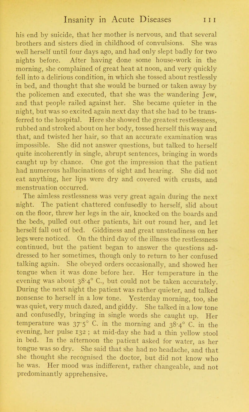 his end by suicide, that her mother is nervous, and that several brothers and sisters died in childhood of convulsions. She was well herself until four days ago, and had only slept badly for two nights before. After having done some house-work in the morning, she complained of great heat at noon, and very quickly fell into a delirious condition, in which she tossed about restlessly in bed, and thought that she would be burned or taken away by the policemen and executed, that she was the wandering Jew, and that people railed against her. She became quieter in the night, but was so excited again next day that she had to be trans- ferred to the hospital. Here she showed the greatest restlessness, rubbed and stroked about on her body, tossed herself this way and that, and twisted her hair, so that an accurate examination was impossible. She did not answer questions, but talked to herself quite incoherently in single, abrupt sentences, bringing in words caught up by chance. One got the impression that the patient had numerous hallucinations of sight and hearing. She did not eat anything, her lips were dry and covered with crusts, and menstruation occurred. The aimless restlessness was very great again during the next night. The patient chattered confusedly to herself, slid about on the floor, threw her legs in the air, knocked on the boards and the beds, pulled out other patients, hit out round her, and let herself fall out of bed. Giddiness and great unsteadiness on her legs were noticed. On the third day of the illness the restlessness continued, but the patient began to answer the questions ad- dressed to her sometimes, though only to return to her confused talking again. She obeyed orders occasionally, and showed her tongue when it was done before her. Her temperature in the evening was about 38-4° C., but could not be taken accurately. During the next night the patient was rather quieter, and talked nonsense to herself in a low tone. Yesterday morning, too, she was quiet, very much dazed, and giddy. She talked in a low tone and confusedly, bringing in single words she caught up. Her temperature was 37-5° C. in the morning and 38-4° C. in the evening, her pulse 132 ; at mid-day she had a thin yellow stool in bed. In the afternoon the patient asked for water, as her tongue was so dry. She said that she had no headache, and that she thought she recognised the doctor, but did not know who he was. Her mood was indifferent, rather changeable, and not predominantly apprehensive.