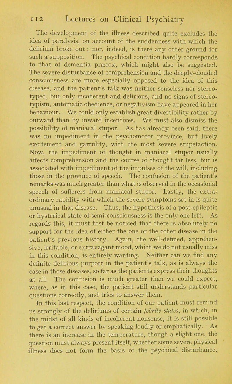 The development of the illness described quite excludes the idea of paralysis, on account of the suddenness with which the delirium broke out ; nor, indeed, is there any other ground for such a supposition. The psychical condition hardly corresponds to that of dementia prascox, which might also be suggested. The severe disturbance of comprehension and the deeply-clouded consciousness are more especially opposed to the idea of this disease, and the patient’s talk was neither senseless nor stereo- typed, but only incoherent and delirious, and no signs of stereo- typism, automatic obedience, or negativism have appeared in her behaviour. We could only establish great divertibility rather by outward than by inward incentives. We must also dismiss the possibility of maniacal stupor. As has already been said, there was no impediment in the psychomotor province, but lively excitement and garrulity, with the most severe stupefaction. Now, the impediment of thought in maniacal stupor usually affects comprehension and the course of thought far less, but is associated with impediment of the impulses of the will, including those in the province of speech. The confusion of the patient’s remarks was much greater than what is observed in the occasional speech of sufferers from maniacal stupor. Lastly, the extra- ordinary rapidity with which the severe symptoms set in is quite unusual in that disease. Thus, the hypothesis of a post-epileptic or hysterical state of semi-consciousness is the only one left. As regards this, it must first be noticed that there is absolutely no support for the idea of either the one or the other disease in the patient’s previous history. Again, the well-defined, apprehen- sive, irritable, or extravagant mood, which we do not usually miss in this condition, is entirely wanting. Neither can we find any definite delirious purport in the patient’s talk, as is always the Case in those diseases, so far as the patients express their thoughts at all. The confusion is much greater than we could expect, where, as in this case, the patient still understands particular questions correctly, and tries to answer them. In this last respect, the condition of our patient must remind us strongly of the deliriums of certain febrile states, in which, in the midst of all kinds of incoherent nonsense, it is still possible to get a correct answer by speaking loudly or emphatically. As there is an increase in the temperature, though a slight one, the question must always present itself, whether some severe physical illness does not form the basis of the psychical disturbance.