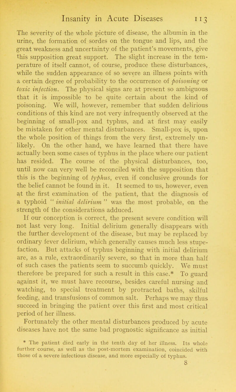 The severity of the whole picture of disease, the albumin in the urine, the formation of sordes on the tongue and lips, and the great weakness and uncertainty of the patient’s movements, give this supposition great support. The slight increase in the tem- perature of itself cannot, of course, produce these disturbances, while the sudden appearance of so severe an illness points with a certain degree of probability to the occurrence of poisoning or toxic infection. The physical signs are at present so ambiguous that it is impossible 'to be quite certain about the kind of poisoning. We will, however, remember that sudden delirious conditions of this kind are not very infrequently observed at the beginning of small-pox and typhus, and at first may easily be mistaken for other mental disturbances. Small-pox is, upon the whole position of things from the very first, extremely un- likely. On the other hand, we have learned that there have actually been some cases of typhus in the place where our patient has resided. The course of the physical disturbances, too, until now can very well be reconciled with the supposition that this is the beginning of typhus, even if conclusive grounds for the belief cannot be found in it. It seemed to us, however, even at the first examination of the patient, that the diagnosis of a typhoid “ initial delirium ” was the most probable, on the strength of the considerations adduced. If our conception is correct, the present severe condition will not last very long. Initial delirium generally disappears with the further development of the disease, but may be replaced by ordinary fever delirium, which generally causes much less stupe- faction. But attacks of typhus beginning with initial delirium are, as a rule, extraordinarily severe, so that in more than half of such cases the patients seem to succumb quickly. We must therefore be prepared for such a result in this case.* To guard against it, we must have recourse, besides careful nursing and watching, to special treatment by protracted baths, skilful feeding, and transfusions of common salt. Perhaps we may thus succeed in bringing the patient over this first and most critical period of her illness. Fortunately the other mental disturbances produced by acute diseases have not the same bad prognostic significance as initial * The patient died early in the tenth day of her illness. Its whole further course, as well as the post-mortem examination, coincided with those of a severe infectious disease, and more especially of typhus. 8