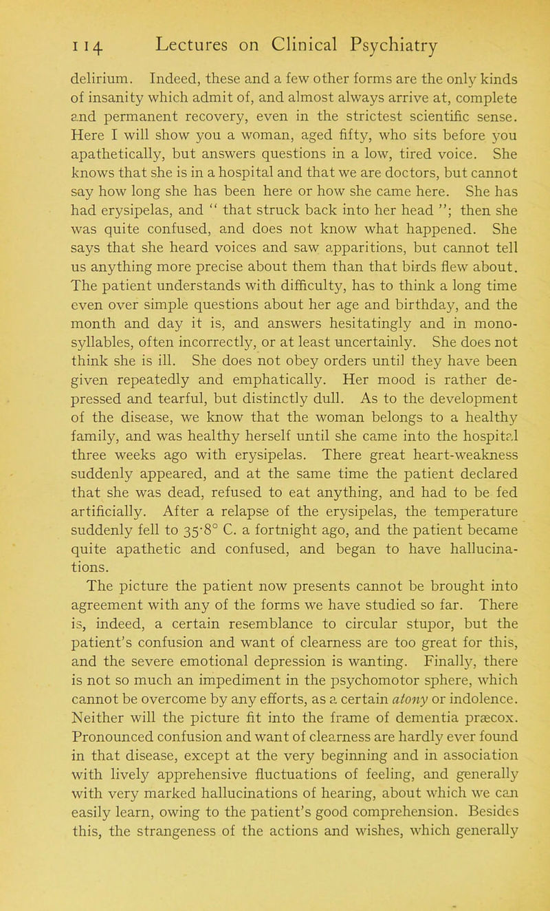 delirium. Indeed, these and a few other forms are the only kinds of insanity which admit of, and almost always arrive at, complete and permanent recovery, even in the strictest scientific sense. Here I will show you a woman, aged fifty, who sits before you apathetically, but answers questions in a low, tired voice. She knows that she is in a hospital and that we are doctors, but cannot say how long she has been here or how she came here. She has had erysipelas, and “ that struck back into her head then she was quite confused, and does not know what happened. She says that she heard voices and saw apparitions, but cannot tell us anything more precise about them than that birds flew about. The patient understands with difficulty, has to think a long time even over simple questions about her age and birthday, and the month and day it is, and answers hesitatingly and in mono- syllables, often incorrectly, or at least uncertainly. She does not think she is ill. She does not obey orders until they have been given repeatedly and emphatically. Her mood is rather de- pressed and tearful, but distinctly dull. As to the development of the disease, we know that the woman belongs to a healthy family, and was healthy herself until she came into the hospital three weeks ago with erysipelas. There great heart-weakness suddenly appeared, and at the same time the patient declared that she was dead, refused to eat anything, and had to be fed artificially. After a relapse of the erysipelas, the temperature suddenly fell to 35-8° C. a fortnight ago, and the patient became quite apathetic and confused, and began to have hallucina- tions. The picture the patient now presents cannot be brought into agreement with any of the forms we have studied so far. There is, indeed, a certain resemblance to circular stupor, but the patient’s confusion and want of clearness are too great for this, and the severe emotional depression is wanting. Finally, there is not so much an impediment in the psychomotor sphere, which cannot be overcome by any efforts, as a certain atony or indolence. Neither will the picture fit into the frame of dementia praecox. Pronounced confusion and want of clearness are hardly ever found in that disease, except at the very beginning and in association with lively apprehensive fluctuations of feeling, and generally with very marked hallucinations of hearing, about which we can easily learn, owing to the patient’s good comprehension. Besides this, the strangeness of the actions and wishes, which generally