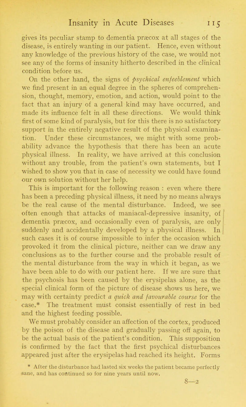 gives its peculiar stamp to dementia prascox at all stages of the disease, is entirely wanting in our patient. Hence, even without any knowledge of the previous history of the case, we would not see any of the forms of insanity hitherto described in the clinical condition before us. On the other hand, the signs of psychical enfeehlement which we find present in an equal degree in the spheres of comprehen- sion, thought, memory, emotion, and action, would point to the fact that an injury of a general kind may have occurred, and made its influence felt in all these directions. We would think first of some kind of paralysis, but for this there is no satisfactory support in the entirely negative result of the physical examina- tion. Under these circumstances, we might with some prob- ability advance the hypothesis that there has been an acute physical illness. In reality, we have arrived at this conclusion without any trouble, from the patient’s own statements, but I wished to show you that in case of necessity we could have found our own solution without her help. This is important for the following reason : even where there has been a preceding physical illness, it need by no means always be the real cause of the mental disturbance. Indeed, we see often enough that attacks of maniacal-depressive insanity, of dementia prtecox, and occasionally even of paralysis, are only suddenl}' and accidentally developed by a physical illness. In such cases it is of course impossible to infer the occasion which provoked it from the clinical picture, neither can we draw any conclusions as to the further course and the probable result of the mental disturbance from the way in which it began, as we have been able to do with our patient here. If we are sure that the psychosis has been caused by the erysipelas alone, as the special clinical form of the picture of disease shows us here, we may with certainty predict a quick and favourable course for the case.* The treatment must consist essentially of rest in bed and the highest feeding possible. We must probably consider an affection of the cortex, produced by the poison of the disease and gradually passing off again, to be the actual basis of the patient’s condition. This supposition is confirmed by the fact that the first psychical disturbances appeared just after the erysipelas had reached its height. Forms * After the disturbance had lasted six weeks the patient became perfectly :sane, and has continued so for nine years until now. 8—2