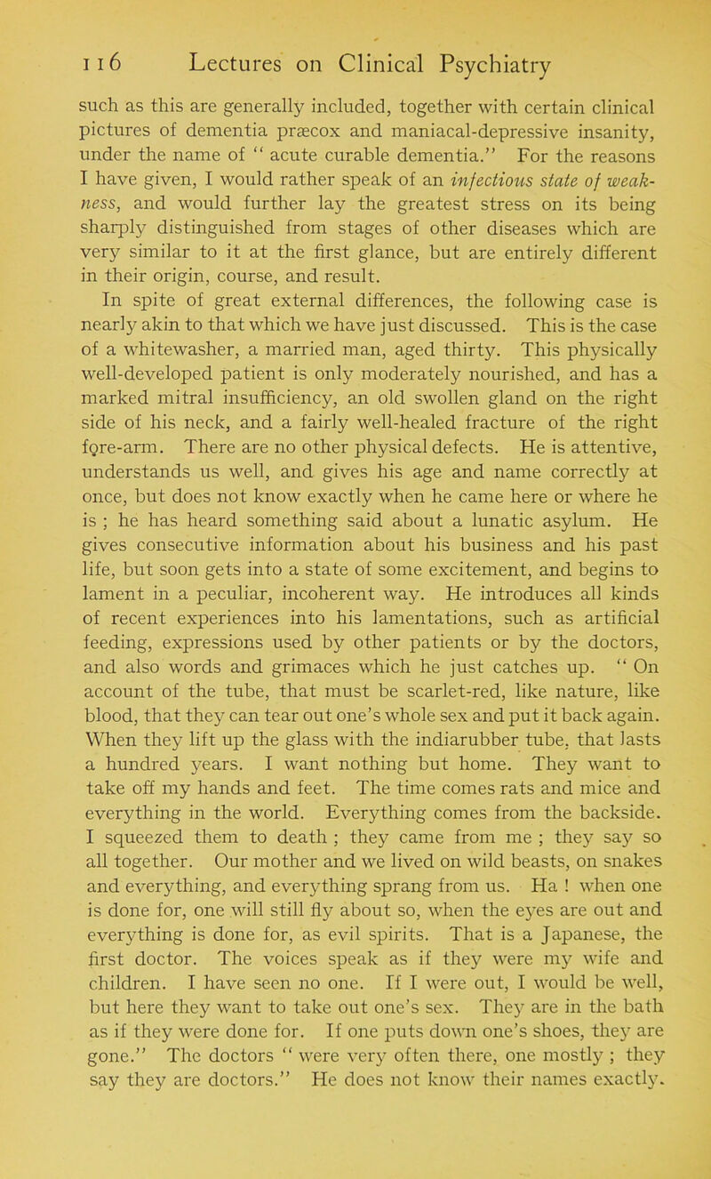 such as this are generally included, together with certain clinical pictures of dementia prascox and maniacal-depressive insanity, under the name of “ acute curable dementia.” For the reasons I have given, I would rather speak of an infectious state of weak- ness, and would further lay the greatest stress on its being sharply distinguished from stages of other diseases which are very similar to it at the first glance, but are entirely different in their origin, course, and result. In spite of great external differences, the following case is nearly akin to that which we have just discussed. This is the case of a whitewasher, a married man, aged thirty. This physically well-developed patient is only moderately nourished, and has a marked mitral insufficiency, an old swollen gland on the right side of his neck, and a fairly well-healed fracture of the right fore-arm. There are no other physical defects. He is attentive, understands us well, and gives his age and name correctly at once, but does not know exactly when he came here or where he is ; he has heard something said about a lunatic asylum. He gives consecutive information about his business and his past life, but soon gets into a state of some excitement, and begins to lament in a peculiar, incoherent way. He introduces all kinds of recent experiences into his lamentations, such as artificial feeding, expressions used by other patients or by the doctors, and also words and grimaces which he just catches up. “ On account of the tube, that must be scarlet-red, like nature, like blood, that they can tear out one’s whole sex and put it back again. When they lift up the glass with the indiarubber tube, that lasts a hundred years. I want nothing but home. They want to take off my hands and feet. The time comes rats and mice and everything in the world. Everything comes from the backside. I squeezed them to death ; they came from me ; they say so all together. Our mother and we lived on wild beasts, on snakes and everything, and everything sprang from us. Ha ! when one is done for, one will still fly about so, when the eyes are out and everything is done for, as evil spirits. That is a Japanese, the first doctor. The voices speak as if they were my wife and children. I have seen no one. If I were out, I w'ould be well, but here they want to take out one’s sex. They are in the bath as if they were done for. If one puts down one’s shoes, they are gone.” The doctors “ were very often there, one mostly ; they say they are doctors.” He does not know their names exactly.