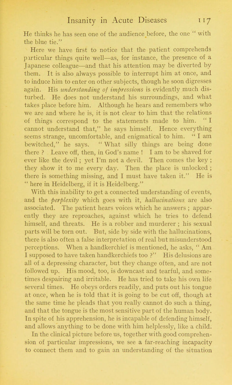 He thinks he has seen one of the audience before, the one “ with the blue tie.” Here we have first to notice that the patient comprehends particular things quite well—as, for instance, the presence of a Japanese colleague—and that his attention may be diverted by them. It is also always possible to interrupt him at once, and to induce him to enter on other subjects, though he soon digresses again. His understanding of impressions is evidently much dis- turbed. He does not understand his surroundings, and what takes place before him. Although he hears and remembers who we are and where he is, it is not clear to him that the relations of things correspond to the statements made to him. “ I cannot understand that,” he says himself. Hence everything seems strange, uncomfortable, and enigmatical to him. “ I am bewitched,” he says. “ What silly things are being done there ? Leave off, then, in God’s name ! I am to be shaved for ever like the devil; yet I’m not a devil. Then comes the key ; they show it to me every day. Then the place is unlocked ; there is something missing, and I must have taken it.” He is “ here in Heidelberg, if it is Heidelberg.” With this inability to get a connected understanding of events, and the perplexity which goes with it, hallucinations are also associated. The patient hears voices which he answers ; appar- ently they are reproaches, against which he tries to defend himself, and threats. He is a robber and murderer ; his sexual parts will be torn out. But, side by side with the hallucinations, there is also often a false interpretation of real but misunderstood perceptions. When a handkerchief is mentioned, he asks, “ Am I supposed to have taken handkerchiefs too ?” His delusions are all of a depressing character, but they change often, and are not followed up. His mood, too, is downcast and tearful, and some- times despairing and irritable. He has tried to take his own life several times. He obeys orders readily, and puts out his tongue at once, when he is told that it is going to be cut off, though at the same time he pleads that you really cannot do such a thing, and that the tongue is the most sensitive part of the human body. In spite of his apprehension, he is incapable of defending himself, and allows anything to be done with him helplessly, like a child. In the clinical picture before us, together with good comprehen- sion of particular impressions, we see a far-reaching incapacity to connect them and to gain an understanding of the situation