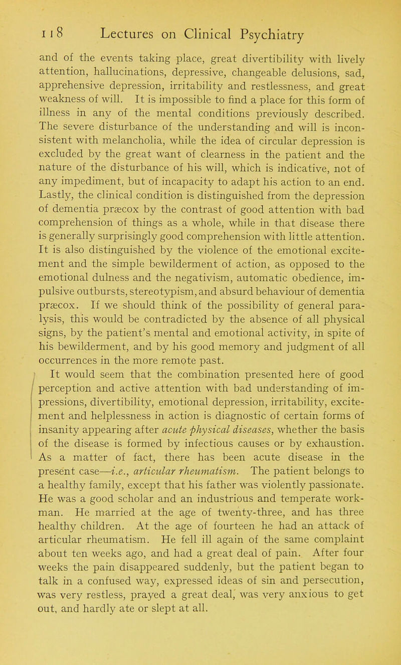 and of the events taking place, great divertibility with lively attention, hallucinations, depressive, changeable delusions, sad, apprehensive depression, irritability and restlessness, and great weakness of will. It is impossible to find a place for this form of illness in any of the mental conditions previously described. The severe disturbance of the understanding and will is incon- sistent with melancholia, while the idea of circular depression is excluded by the great want of clearness in the patient and the nature of the disturbance of his will, which is indicative, not of any impediment, but of incapacity to adapt his action to an end. Lastly, the clinical condition is distinguished from the depression of dementia prascox by the contrast of good attention with bad comprehension of things as a whole, while in that disease there is generally surprisingly good comprehension with little attention. It is also distinguished by the violence of the emotional excite- ment and the simple bewilderment of action, as opposed to the emotional dulness and the negativism, automatic obedience, im- pulsive outbursts, stereotypism, and absurd behaviour of dementia praecox. If we should think of the possibility of general para- lysis, this would be contradicted by the absence of all physical signs, by the patient’s mental and emotional activity, in spite of his bewilderment, and by his good memory and judgment of all occurrences in the more remote past. It would seem that the combination presented here of good perception and active attention with bad understanding of im- pressions, divertibility, emotional depression, irritability, excite- ment and helplessness in action is diagnostic of certain forms of insanity appearing after acute physical diseases, whether the basis of the disease is formed by infectious causes or by exhaustion. As a matter of fact, there has been acute disease in the present case—i.e., articular rheumatism. The patient belongs to a healthy family, except that his father was violently passionate. He was a good scholar and an industrious and temperate work- man. He married at the age of twenty-three, and has three healthy children. At the age of fourteen he had an attack of articular rheumatism. He fell ill again of the same complaint about ten weeks ago, and had a great deal of pain. After four weeks the pain disappeared suddenly, but the patient began to talk in a confused way, expressed ideas of sin and persecution, was very restless, prayed a great deal, was very anxious to get out, and hardly ate or slept at all.