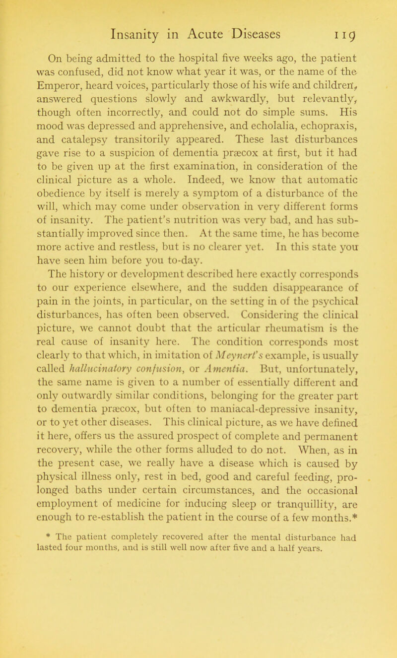 On being admitted to the hospital five weeks ago, the patient was confused, did not know what year it was, or the name of the. Emperor, heard voices, particularly those of his wife and children'., answered questions slowly and awkwardly, but relevantly, though often incorrectly, and could not do simple sums. His mood was depressed and apprehensive, and echolalia, echopraxis, and catalepsy transitorily appeared. These last disturbances gave rise to a suspicion of dementia praecox at first, but it had to be given up at the first examination, in consideration of the clinical picture as a whole. Indeed, we know that automatic obedience by itself is merely a symptom of a disturbance of the will, which may come under observation in very different forms of insanity. The patient’s nutrition was very bad, and has sub- stantially improved since then. At the same time, he has become more active and restless, but is no clearer yet. In this state you have seen him before you to-day. The history or development described here exactly corresponds to our experience elsewhere, and the sudden disappearance of pain in the joints, in particular, on the setting in of the psychical disturbances, has often been observed. Considering the clinical picture, we cannot doubt that the articular rheumatism is the real cause of insanity here. The condition corresponds most clearly to that which, in imitation of Meynert’s example, is usually called hallucinatory confusion, or Amentia. But, unfortunately, the same name is given to a number of essentially different and only outwardly similar conditions, belonging for the greater part to dementia praecox, but often to maniacal-depressive insanity, or to yet other diseases. This clinical picture, as we have defined it here, offers us the assured prospect of complete and permanent recovery, while the other forms alluded to do not. When, as in the present case, we really have a disease which is caused by physical illness only, rest in bed, good and careful feeding, pro- longed baths under certain circumstances, and the occasional employment of medicine for inducing sleep or tranquillity, are enough to re-establish the patient in the course of a few months.* * The patient completely recovered after the mental disturbance had lasted four months, and is still well now after five and a half years.