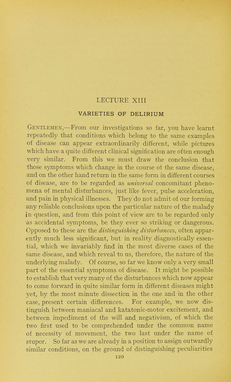 LECTURE XIII VARIETIES OF DELIRIUM Gentlemen,—From our investigations so far, you have learnt repeatedly that conditions which belong to the same examples of disease can appear extraordinarily different, while pictures which have a quite different clinical signification are often enough very similar. From this we must draw the conclusion that those symptoms which change in the course of the same disease, and on the other hand return in the same form in different courses of disease, are to be regarded as universal concomitant pheno- mena of mental disturbances, just like fever, pulse acceleration, and pain in physical illnesses. They do not admit of our forming any reliable conclusions upon the particular nature of the malady in question, and from this point of view are to be regarded only as accidental symptoms, be they ever so striking or dangerous. Opposed to these are the distinguishing disturbances, often appar- ently much less significant, but in reality diagnostically essen- tial, which we invariably find in the most diverse cases of the same disease, and which reveal to us, therefore, the nature of the underlying malady. Of course, so far we know only a very small part of the essential symptoms of disease. It might be possible to establish that very many of the disturbances which now appear to come forward in quite similar form in different diseases might yet, by the most minute dissection in the one and in the other case, present certain differences. For example, we now dis- tinguish between maniacal and katatonic-motor excitement, and between impediment of the will and negativism, of which the two first used to be comprehended under the common name of necessity of movement, the two last under the name of stupor. So far as we are already in a position to assign outwardly similar conditions, on the ground of distinguishing peculiarities