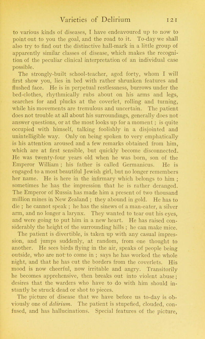 to various kinds of diseases, I have endeavoured up to now to point out to you the goal, and the road to it. To-day we shall also try to find out the distinctive hall-mark in a little group of apparently similar classes of disease, which makes the recogni- tion of the peculiar clinical interpretation of an individual case possible. The strongly-built school-teacher, aged forty, whom I will first show you, lies in bed with rather shrunken features and flushed face. He is in perpetual restlessness, burrows under the bed-clothes, rhythmically rubs about on his arms and legs, searches for and plucks at the coverlet, rolling and turning, while his movements are tremulous and uncertain. The patient does not trouble at all about his surroundings, generally does not answer questions, or at the most looks up for a moment; is quite occupied with himself, talking foolishly in a disjointed and unintelligible way. Only on being spoken to very emphatically is his attention aroused and a few remarks obtained from him, which are at first sensible, but quickly become disconnected. He was twenty-four years old when he was born, son of the Emperor William ; his father is called Germanicus. He is engaged to a most beautiful Jewish girl, but no longer remembers her name. He is here in the infirmary which belongs to him ; sometimes he has the impression that he is rather deranged. The Emperor of Russia has made him a present of two thousand million mines in New Zealand ; they abound in gold. He has to die ; he cannot speak ; he has the sinews of a man-eater, a silver arm, and no longer a larynx. They wanted to tear out his eyes, and were going to put him in a new heart. He has raised con- siderably the height of the surrounding hills ; he can make mice. The patient is divertible, is taken up with any casual impres- sion, and jumps suddenly, at random, from one thought to another. He sees birds flying in the air, speaks of people being outside, who are not'to come in ; says he has worked the whole night, and that he has cut the borders from the coverlets. His mood is now cheerful, now irritable and angry. Transitorily he becomes apprehensive, then breaks out into violent abuse ; desires that the warders who have to do with him should in- stantly be struck dead or shot to pieces. The picture of disease that we have before us to-day is ob- viously one of delirium. The patient is stupefied, clouded, con- fused, and has hallucinations'. Special features of the picture,