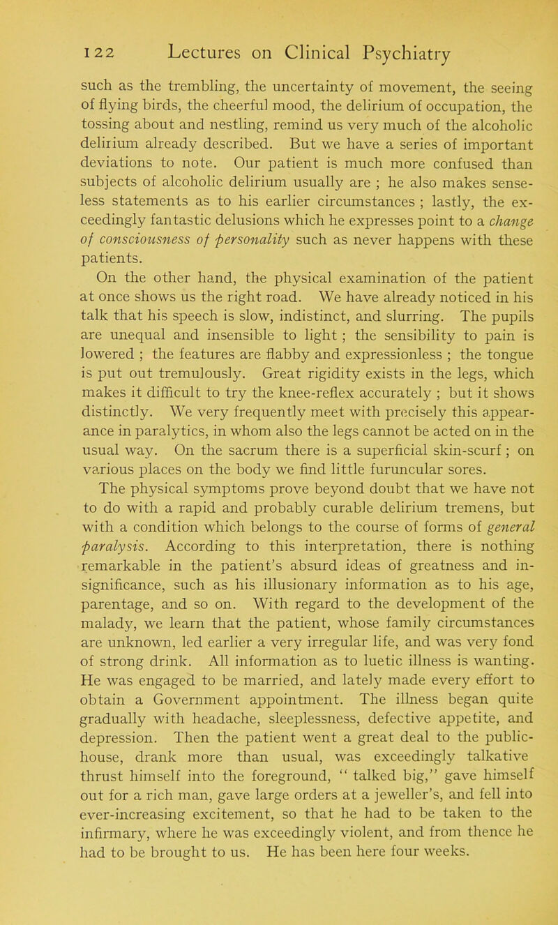 such as the trembling, the uncertainty of movement, the seeing of flying birds, the cheerful mood, the delirium of occupation, the tossing about and nestling, remind us very much of the alcoholic delirium already described. But we have a series of important deviations to note. Our patient is much more confused than subjects of alcoholic delirium usually are ; he also makes sense- less statements as to his earlier circumstances ; lastly, the ex- ceedingly fantastic delusions which he expresses point to a change of consciousness of personality such as never happens with these patients. On the other hand, the physical examination of the patient at once shows us the right road. We have already noticed in his talk that his speech is slow, indistinct, and slurring. The pupils are unequal and insensible to light ; the sensibility to pain is lowered ; the features are flabby and expressionless ; the tongue is put out tremulously. Great rigidity exists in the legs, which makes it difficult to try the knee-reflex accurately ; but it shows distinctly. We very frequently meet with precisely this appear- ance in paralytics, in whom also the legs cannot be acted on in the usual way. On the sacrum there is a superficial skin-scurf ; on various places on the body we find little furuncular sores. The physical symptoms prove beyond doubt that we have not to do with a rapid and probably curable delirium tremens, but with a condition which belongs to the course of forms of general paralysis. According to this interpretation, there is nothing remarkable in the patient’s absurd ideas of greatness and in- significance, such as his illusionary information as to his age, parentage, and so on. With regard to the development of the malady, we learn that the patient, whose family circumstances are unknown, led earlier a very irregular life, and was very fond of strong drink. All information as to luetic illness is wanting. He was engaged to be married, and lately made every effort to obtain a Government appointment. The illness began quite gradually with headache, sleeplessness, defective appetite, and depression. Then the patient went a great deal to the public- house, drank more than usual, was exceedingly talkative thrust himself into the foreground, “ talked big,” gave himself out for a rich man, gave large orders at a jeweller’s, and fell into ever-increasing excitement, so that he had to be taken to the infirmary, where he was exceedingly violent, and from thence he had to be brought to us. He has been here four weeks.