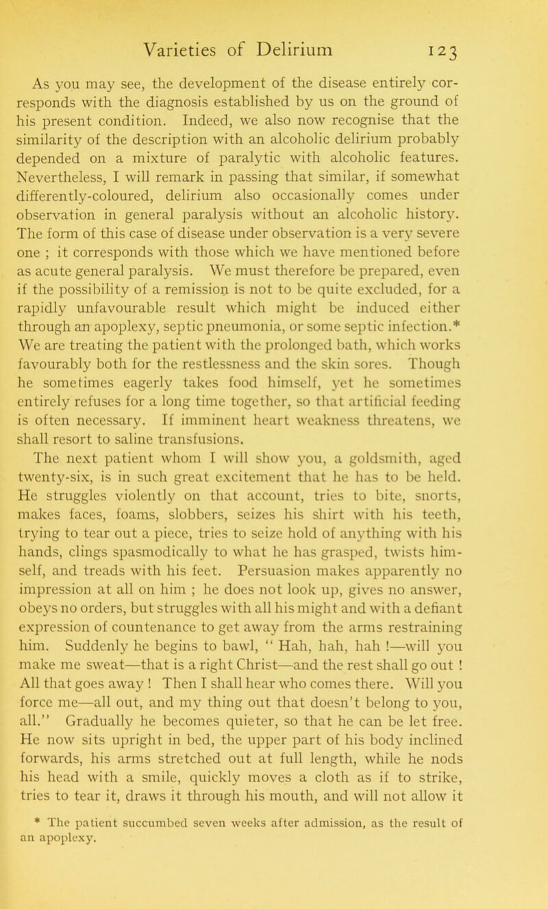 As you may see, the development of the disease entirely cor- responds with the diagnosis established by us on the ground of his present condition. Indeed, we also now recognise that the similarity of the description with an alcoholic delirium probably depended on a mixture of paralytic with alcoholic features. Nevertheless, I will remark in passing that similar, if somewhat differently-coloured, delirium also occasionally comes under observation in general paralysis without an alcoholic history. The form of this case of disease under observation is a very severe one ; it corresponds with those which we have mentioned before as acute general paralysis. We must therefore be prepared, even if the possibility of a remission is not to be quite excluded, for a rapidly unfavourable result which might be induced either through an apoplexy, septic pneumonia, or some septic infection.* We are treating the patient with the prolonged bath, which works favourably both for the restlessness and the skin sores. Though he sometimes eagerly takes food himself, yet he sometimes entirely refuses for a long time together, so that artificial feeding is often necessary. If imminent heart weakness threatens, we shall resort to saline transfusions. The next patient whom I will show you, a goldsmith, aged twenty-six, is in such great excitement that he has to be held. He struggles violently on that account, tries to bite, snorts, makes faces, foams, slobbers, seizes his shirt with his teeth, trying to tear out a piece, tries to seize hold of anything with his hands, clings spasmodically to what he has grasped, twists him- self, and treads with his feet. Persuasion makes apparently no impression at all on him ; he does not look up, gives no answer, obeys no orders, but struggles with all his might and with a defiant expression of countenance to get away from the arms restraining him. Suddenly he begins to bawl, “ Hah, hah, hah !—will you make me sweat—that is a right Christ—and the rest shall go out ! All that goes away ! Then I shall hear who comes there. Will you force me—all out, and my thing out that doesn’t belong to you, all.” Gradually he becomes quieter, so that he can be let free. He now sits upright in bed, the upper part of his body inclined forwards, his arms stretched out at full length, while he nods his head with a smile, quickly moves a cloth as if to strike, tries to tear it, draws it through his mouth, and will not allow it * The patient succumbed seven weeks after admission, as the result of an apoplexy.