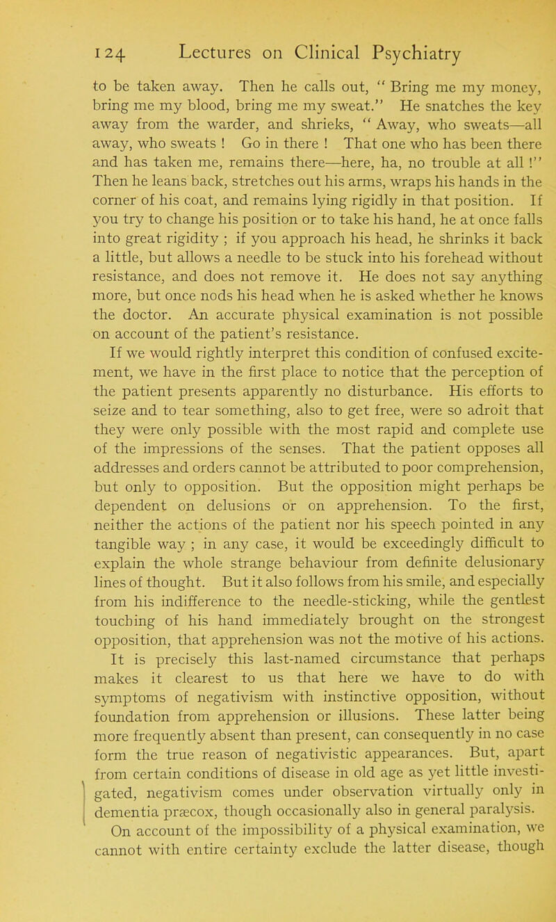 to be taken away. Then he calls out, “ Bring me my money, bring me my blood, bring me my sweat.” He snatches the key away from the warder, and shrieks, “ Away, who sweats—all away, who sweats ! Go in there ! That one who has been there and has taken me, remains there-—here, ha, no trouble at all !” Then he leans back, stretches out his arms, wraps his hands in the corner of his coat, and remains lying rigidly in that position. If you try to change his position or to take his hand, he at once falls into great rigidity ; if you approach his head, he shrinks it back a little, but allows a needle to be stuck into his forehead without resistance, and does not remove it. He does not say anything more, but once nods his head when he is asked whether he knows the doctor. An accurate physical examination is not possible on account of the patient’s resistance. If we would rightly interpret this condition of confused excite- ment, we have in the first place to notice that the perception of the patient presents apparently no disturbance. His efforts to seize and to tear something, also to get free, were so adroit that they were only possible with the most rapid and complete use of the impressions of the senses. That the patient opposes all addresses and orders cannot be attributed to poor comprehension, but only to opposition. But the opposition might perhaps be dependent on delusions or on apprehension. To the first, neither the actions of the patient nor his speech pointed in any tangible way ; in any case, it would be exceedingly difficult to explain the whole strange behaviour from definite delusionary lines of thought. But it also follows from his smile, and especially from his indifference to the needle-sticking, while the gentlest touching of his hand immediately brought on the strongest opposition, that apprehension was not the motive of his actions. It is precisely this last-named circumstance that perhaps makes it clearest to us that here we have to do with symptoms of negativism with instinctive opposition, without foundation from apprehension or illusions. These latter being more frequently absent than present, can consequent^ in no case form the true reason of negativistic appearances. But, apart from certain conditions of disease in old age as yet little investi- gated, negativism comes under observation virtually only in dementia praecox, though occasionally also in general paralysis. On account of the impossibility of a physical examination, we cannot with entire certainty exclude the latter disease, though