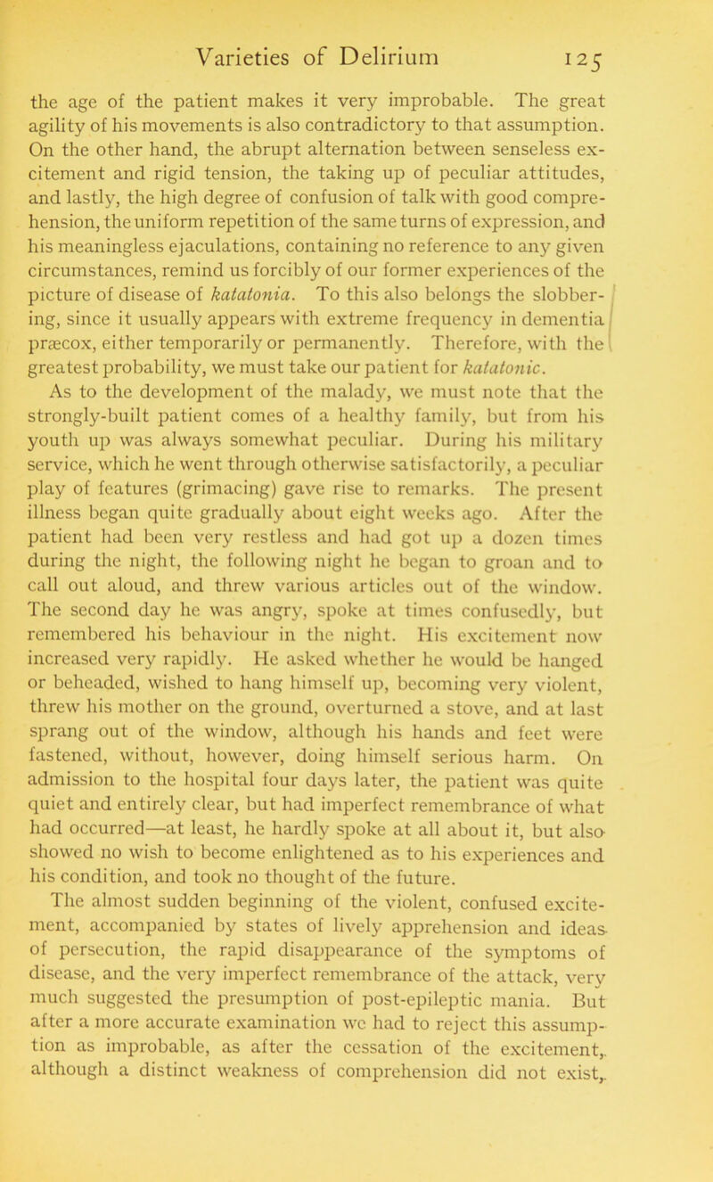 the age of the patient makes it very improbable. The great agility of his movements is also contradictory to that assumption. On the other hand, the abrupt alternation between senseless ex- citement and rigid tension, the taking up of peculiar attitudes, and lastly, the high degree of confusion of talk with good compre- hension, the uniform repetition of the same turns of expression, and his meaningless ejaculations, containing no reference to any given circumstances, remind us forcibly of our former experiences of the picture of disease of katatonia. To this also belongs the slobber- ing, since it usually appears with extreme frequency in dementia praecox, either temporarily or permanently. Therefore, with the greatest probability, we must take our patient for katatonic. As to the development of the malady, we must note that the strongly-built patient comes of a healthy family, but from his youth up was always somewhat peculiar. During his military service, which he went through otherwise satisfactorily, a peculiar play of features (grimacing) gave rise to remarks. The present illness began quite gradually about eight weeks ago. After the patient had been very restless and had got up a dozen times during the night, the following night he began to groan and to call out aloud, and threw various articles out of the window. The second day he was angry, spoke at times confusedly, but remembered his behaviour in the night. His excitement now increased very rapidly. He asked whether he would be hanged or beheaded, wished to hang himself up, becoming very violent, threw his mother on the ground, overturned a stove, and at last sprang out of the window, although his hands and feet were fastened, without, however, doing himself serious harm. On admission to the hospital four days later, the patient was quite quiet and entirely clear, but had imperfect remembrance of what had occurred—at least, he hardly spoke at all about it, but also showed no wish to become enlightened as to his experiences and his condition, and took no thought of the future. The almost sudden beginning of the violent, confused excite- ment, accompanied by states of lively apprehension and ideas of persecution, the rapid disappearance of the symptoms of disease, and the very imperfect remembrance of the attack, verv much suggested the presumption of post-epileptic mania. But after a more accurate examination wc had to reject this assump- tion as improbable, as after the cessation of the excitement,, although a distinct weakness of comprehension did not exist,.