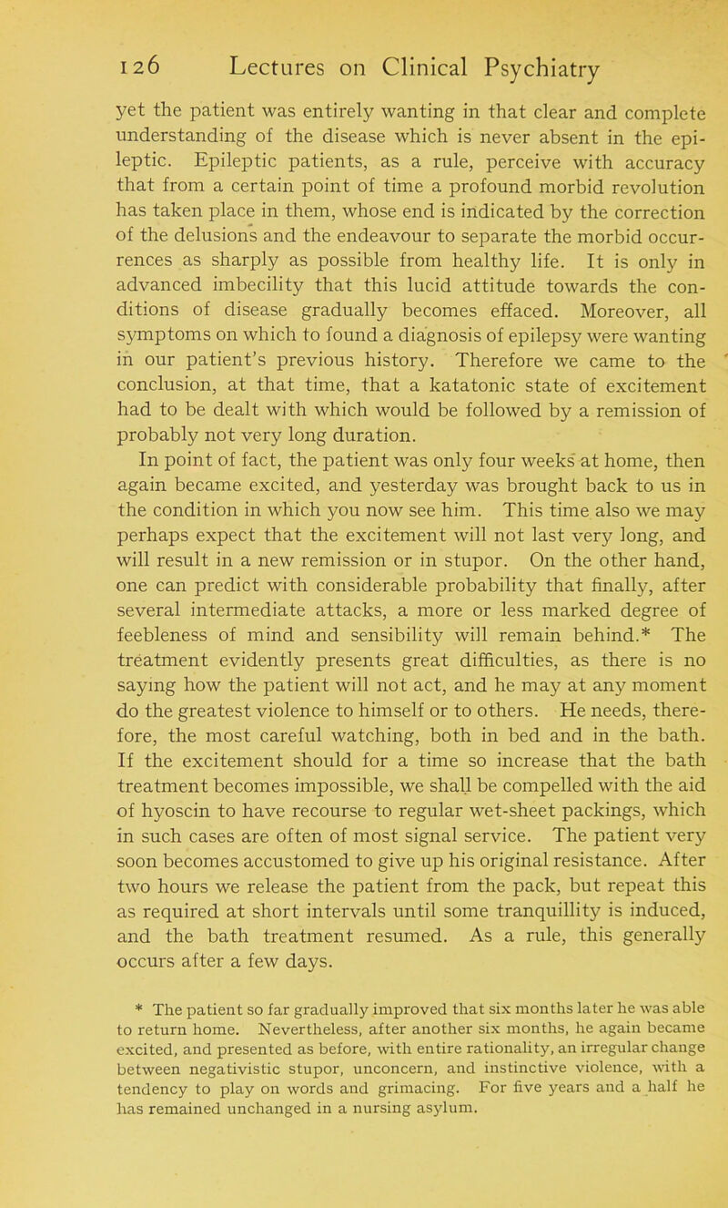 yet the patient was entirely wanting in that clear and complete understanding of the disease which is never absent in the epi- leptic. Epileptic patients, as a rule, perceive with accuracy that from a certain point of time a profound morbid revolution has taken place in them, whose end is indicated by the correction of the delusions and the endeavour to separate the morbid occur- rences as sharply as possible from healthy life. It is only in advanced imbecility that this lucid attitude towards the con- ditions of disease gradually becomes effaced. Moreover, all symptoms on which to found a diagnosis of epilepsy were wanting in our patient’s previous history. Therefore we came to the conclusion, at that time, that a katatonic state of excitement had to be dealt with which would be followed by a remission of probably not very long duration. In point of fact, the patient was only four weeks at home, then again became excited, and yesterday was brought back to us in the condition in which you now see him. This time also we may perhaps expect that the excitement will not last very long, and will result in a new remission or in stupor. On the other hand, one can predict with considerable probability that finally, after several intermediate attacks, a more or less marked degree of feebleness of mind and sensibility will remain behind.* The treatment evidently presents great difficulties, as there is no saying how the patient will not act, and he may at any moment do the greatest violence to himself or to others. He needs, there- fore, the most careful watching, both in bed and in the bath. If the excitement should for a time so increase that the bath treatment becomes impossible, we shall be compelled with the aid of hyoscin to have recourse to regular wet-sheet packings, which in such cases are often of most signal service. The patient very soon becomes accustomed to give up his original resistance. After two hours we release the patient from the pack, but repeat this as required at short intervals until some tranquillity is induced, and the bath treatment resumed. As a rule, this generally occurs after a few days. * The patient so far gradually improved that six months later he was able to return home. Nevertheless, after another six months, he again became excited, and presented as before, with entire rationality, an irregular change between negativistic stupor, unconcern, and instinctive violence, with a tendency to play on words and grimacing. For five years and a half he has remained unchanged in a nursing asylum.