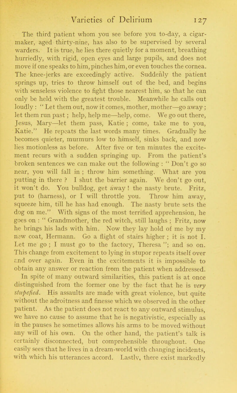 The third patient whom you see before you to-day, a cigar- maker, aged thirty-nine, has also to be supervised by several warders. It is true, he lies there quietly for a moment, breathing hurriedly, with rigid, open eyes and large pupils, and does not move if one speaks to him, pinches him, or even touches the cornea. The knee-jerks are exceedingly active. Suddenly the patient springs up, tries to throw himself out of the bed, and begins with senseless violence to fight those nearest him, so that he can only be held with the greatest trouble. Meanwhile he calls out loudly : “ Let them out, now it comes, mother, mother—go away ; let them run past; help, help me—help, come. We go out there, Jesus, Mary—let them pass, Katie ; come, take me to you, Katie.” He repeats the last words many times. Gradually he becomes quieter, murmurs low to himself, sinks back, and now lies motionless as before. After five or ten minutes the excite- ment recurs with a sudden springing up. From the patient’s broken sentences we can make out the following : “ Don’t go so near, you will fall in ; throw him something. What are you putting in there ? I shut the barrier again. We don’t go out, it won’t do. You bulldog, get away ! the nasty brute. Fritz, put to (harness), or I will throttle you. Throw him away, squeeze him, till he has had enough. The nasty brute sets the dog on me.” With signs of the most terrified apprehension, he goes on : “ Grandmother, the red witch, still laughs ; Fritz, now he brings his lads with him. Now they lay hold of me by my new coat, Hermann. Go a flight of stairs higher ; it is not I. Let me go ; I must go to the factory, Theresa and so on. This change from excitement to lying in stupor repeats itself over and over again. Even in the excitements it is impossible to obtain any answer or reaction from the patient when addressed. In spite of many outward similarities, this patient is at once distinguished from the former one by the fact that he is very stupefied. His assaults are made with great violence, but quite without the adroitness and finesse which we observed in the other patient. As the patient does not react to any outward stimulus, we have no cause to assume that he is negativistic, especially as in the pauses he sometimes allows his arms to be moved without any will of his own. On the other hand, the patient’s talk is certainly disconnected, but comprehensible throughout. One easily sees that he lives in a dream-world with changing incidents, with which his utterances accord. Lastly, there exist markedly