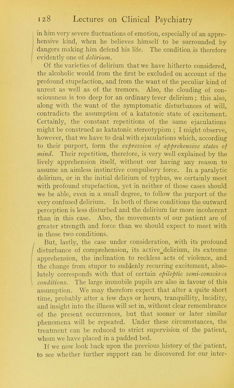 in him very severe fluctuations of emotion, especially of an appre- hensive kind, when he believes himself to be surrounded by dangers making him defend his life. The condition is therefore evidently one of delirium. Of the varieties of delirium that we have hitherto considered, the alcoholic would from the first be excluded on account of the profound stupefaction, and from the want of the peculiar kind of unrest as well as of the tremors. Also, the clouding of con- sciousness is too deep for an ordinary fever delirium; this also, along with the want of the symptomatic disturbances of will, contradicts the assumption of a katatonic state of excitement. Certainly, the constant repetitions of the same ejaculations might be construed as katatonic stereotypism ; I might observe, however, that we have to deal with ejaculations which, according to their purport, form the expression of apprehensive states of mind. Their repetition, therefore, is very well explained by the lively apprehension itself, without our having any reason to assume an aimless instinctive compulsory force. In a paralytic delirium, or in the initial delirium of typhus, we certainly meet with profound stupefaction, yet in neither of those cases should we be able, even in a small degree, to follow the purport of the very confused delirium. In both of these conditions the outward perception is less disturbed and the delirium far more incoherent than in this case. Also, the movements of our patient are of greater strength and force than we should expect to meet with in those two conditions. But, lastly, the case under consideration, with its profound disturbance of comprehension, its active^delirium, its extreme apprehension, the inclination to reckless acts of violence, and the change from stupor to suddenly recurring excitement, abso- lutely corresponds with that of certain epileptic semi-conscious conditions. The large immobile pupils are also in favour of this assumption. We may therefore expect that after a quite short time, probably after a few days or hours, tranquillity, lucidity, and insight into the illness will set in, without clear remembrance of the present occurrences, but that sooner or later similar phenomena will be repeated. Under these circumstances, the treatment can be reduced to strict supervision of the patient, whom we have placed in a padded bed. If we now look back upon the previous history of the^patient, to see whether further support can be discovered for our inter-